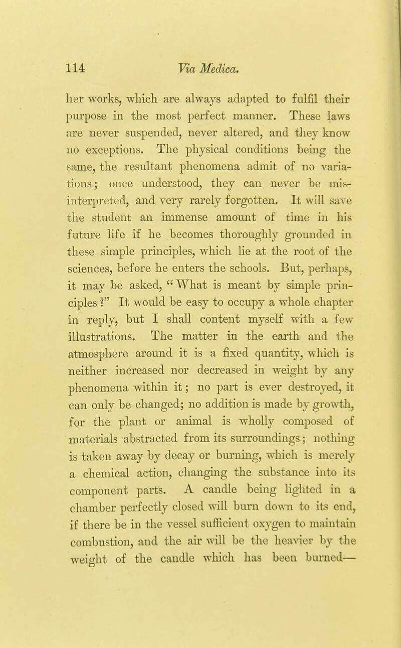 her works, which are always adapted to fulfil their jjurpose in the most perfect manner. These laws are never suspended, never altered, and tliey know no exceptions. The physical conditions being the same, the resultant phenomena admit of no varia- tions; once understood, they can never be mis- interpreted, and very rarely forgotten. It will save the student an immense amomit of time in his future life if he becomes thoroughly grounded in these sunple principles, which lie at the root of the sciences, before he enters the schools. But, perhaps, it may be asked, What is meant by simple prin- ciples f It would be easy to occupy a whole chapter in reply, but I shall content myself vrith a few illustrations. The matter in the earth and the atmosphere around it is a fixed quantity, which is neither increased nor decreased in weight by any phenomena vdthin it; no part is ever destroyed, it can only be changed; no addition is made by growth, for the plant or animal is wholly composed of materials abstracted from its surroundings; nothing is taken away by decay or burning, which is merely a chemical action, changing the substance into its component parts. A candle being lighted in a chamber perfectly closed will burn do^^^l to its end, if there be in the vessel sufficient oxygen to maintain combustion, and the air ^^ill be the hea^der by the weio-ht of the candle which has been burned—