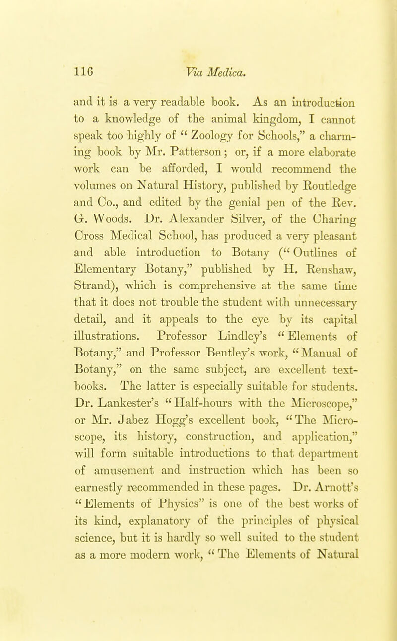 and it is a very readable book. As an introduction to a knowledge of the animal kingdom, I cannot speak too liighly of  Zoology for Schools, a charm- ing book by Mr. Patterson; or, if a more elaborate work can be afforded, I would recommend the volumes on Natiu'al History, pubHshed by Routledge and Co., and edited by the genial pen of the Rev. G. Woods. Dr. Alexander Silver, of the Charing Cross Medical School, has produced a very pleasant and able introduction to Botany ( Outlines of Elementary Botany, published by H. Renshaw, Strand), which is comprehensive at the same time that it does not trouble the student with unnecessary detail, and it appeals to the eye by its capital illustrations. Professor Lindley's Elements of Botany, and Professor Bentley's work, Manual of Botany, on the same subject, are excellent text- books. The latter is especially suitable for students. Dr. Lankester's  Half-houi's with the Microscope, or ^Ir. Jabez Hogg's excellent book, The Micro- scope, its history, construction, and application, will form suitable introductions to that department of amusement and instruction which has been so earnestly recommended in these pages. Dr. Arnott's  Elements of Physics is one of the best works of its kind, explanatory of the principles of physical science, but it is hardly so well suited to the student as a more modern work,  The Elements of Natural