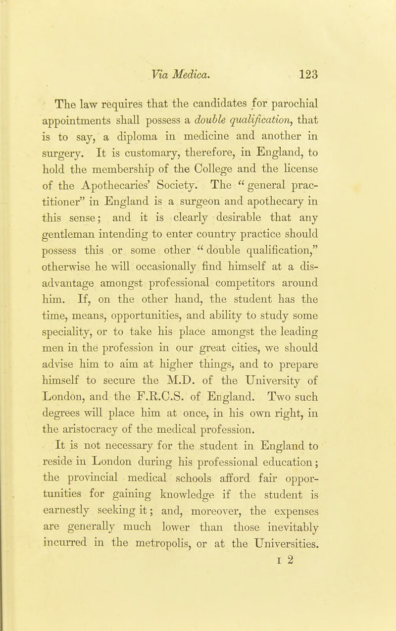 The law requires that the candidates for parochial appointments shall possess a double qualification, that is to say, a diploma in medicine and another in surgery. It is customary, therefore, in England, to hold the membership of the College and the license of the Apothecaries' Society. The general prac- titioner in England is a surgeon and apothecary in this sense; and it is clearly desu^able that any gentleman intending to enter country practice should possess this or some other  double qualification, otherwise he will occasionally find himself at a dis- advantage amongst professional competitors around him. If, on the other hand, the student has the time, means, opportunities, and ability to study some speciaHty, or to take his place amongst the leading men in the profession in our great cities, we should advise him to aim at higher things, and to prepare himself to secure the M.D. of the University of London, and the F.K..C.S. of England. Two such degrees will place him at once, in his own right, in the aristocracy of the medical profession. It is not necessary for the student in England to reside in London during his professional education; the provincial medical schools afford fair oppor- tunities for gaining knowledge if the student is earnestly seeking it; and, moreover, the expenses are generally much lower than those inevitably incurred in the metropolis, or at the Universities. I 2