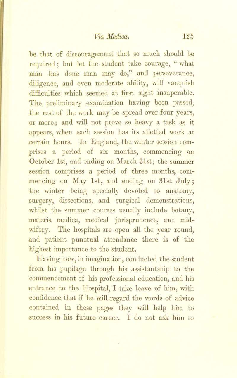 be that of discouragement that so much should be required; but let the student take courage,  what man has done man may do, and perseverance, (HUgence, and even moderate abihty, will vanquish difficulties which seemed at first sight insuperable. The preliminary examination having been passed, the rest of the work may be spread over four years, or more; and will not prove so heavy a task as it appears, when each session has its allotted work at certain hours. In England, the winter session com- prises a period of six months, commencing on October 1st, and ending on March 31st; the summer session comprises a period of three months, com- mencing on May 1st, and ending on 31st July; the winter being specially devoted to anatomy, surgery, dissections, and surgical demonstrations, whilst the summer courses usually include botany, materia medica, medical jurisprudence, and mid- wifery. The hospitals are open all the year round, and patient punctual attendance there is of the highest importance to the student. Having now, in imagination, conducted the student from his pupilage through his assistantship to the commencement of his professional education, and his entrance to the Hospital, I take leave of him, with confidence that if he will regard the words of advice contained in these pages they will help him to success in his futiu'e career. I do not ask him to