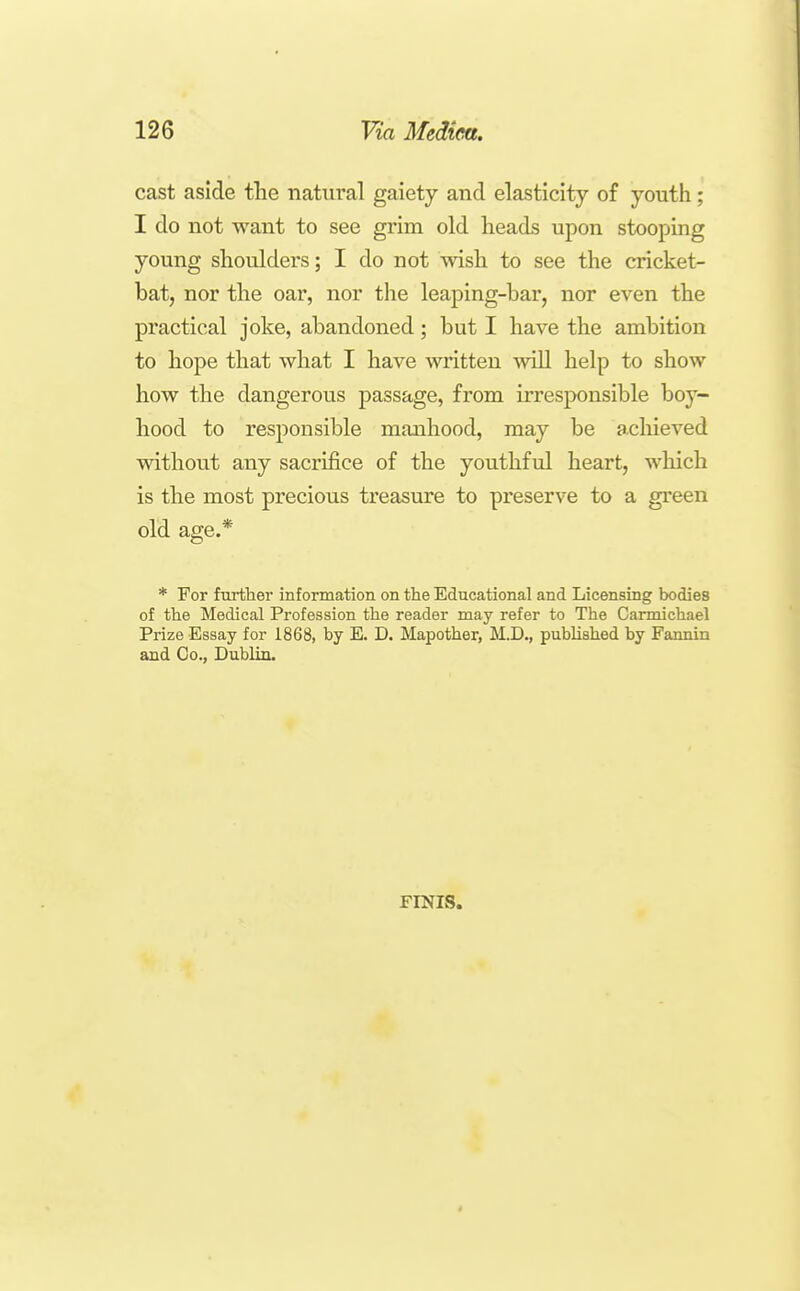 cast aside the natural gaiety and elasticity of youth; I do not want to see grim old heads upon stooping young shoulders; I do not wish to see the cricket- bat, nor the oar, nor tlie leaping-har, nor even the practical joke, abandoned ; but I have the ambition to hope that what I have written will help to show how the dangerous passage, from irresponsible boy- hood to res2:)onsible manhood, may be acliieved without any sacrifice of the youthful heart, which is the most precious treasure to preserve to a green old age.* * For further information on the Educational and Licensing bodies of the Medical Profession the reader may refer to The Carmichael Prize Essay for 1868, by E. D. Mapother, M.D., published by Fannin and Co., Dublin. FINIS.
