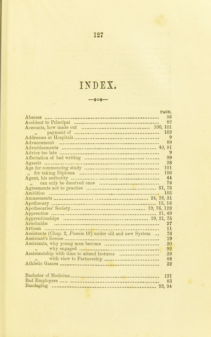 INDEX. PAGE. Abscess 93 Accident to Principal 82 Accounts, how made out 100, 101 „ payment of 102 Addresses at Hospitals , , 9 Advancement 89 Advertisements 40, 81 Advice too late 9 Affectation of bad writing 99 Agassiz 28 Age for commencing study 101 „ for taking Diploma 106 Agent, his authority , 44 „ can only be deceived once 78 Agreements not to practise 51, 73 Ambition 105 Amusements 24, 28, 31 Apothecary 15, 16 Apothecaries' Society 19, 76, 123 Apprentice 21, 49 Apprenticeships 19, 21, 75 Arachnidae 27 Artizan , 11 Assistants (Chap. 2, Passim 19) under old and new System ... 76 Assistant's license 19 Assistants, why young men become 30 ,, why engaged 92 Assistantship with time to attend lectures 39 „ with view to Partnership 88 Athletic Games 32 Bachelor of Medicine 121 Bad Employers , 83 Bandaging 93, 94