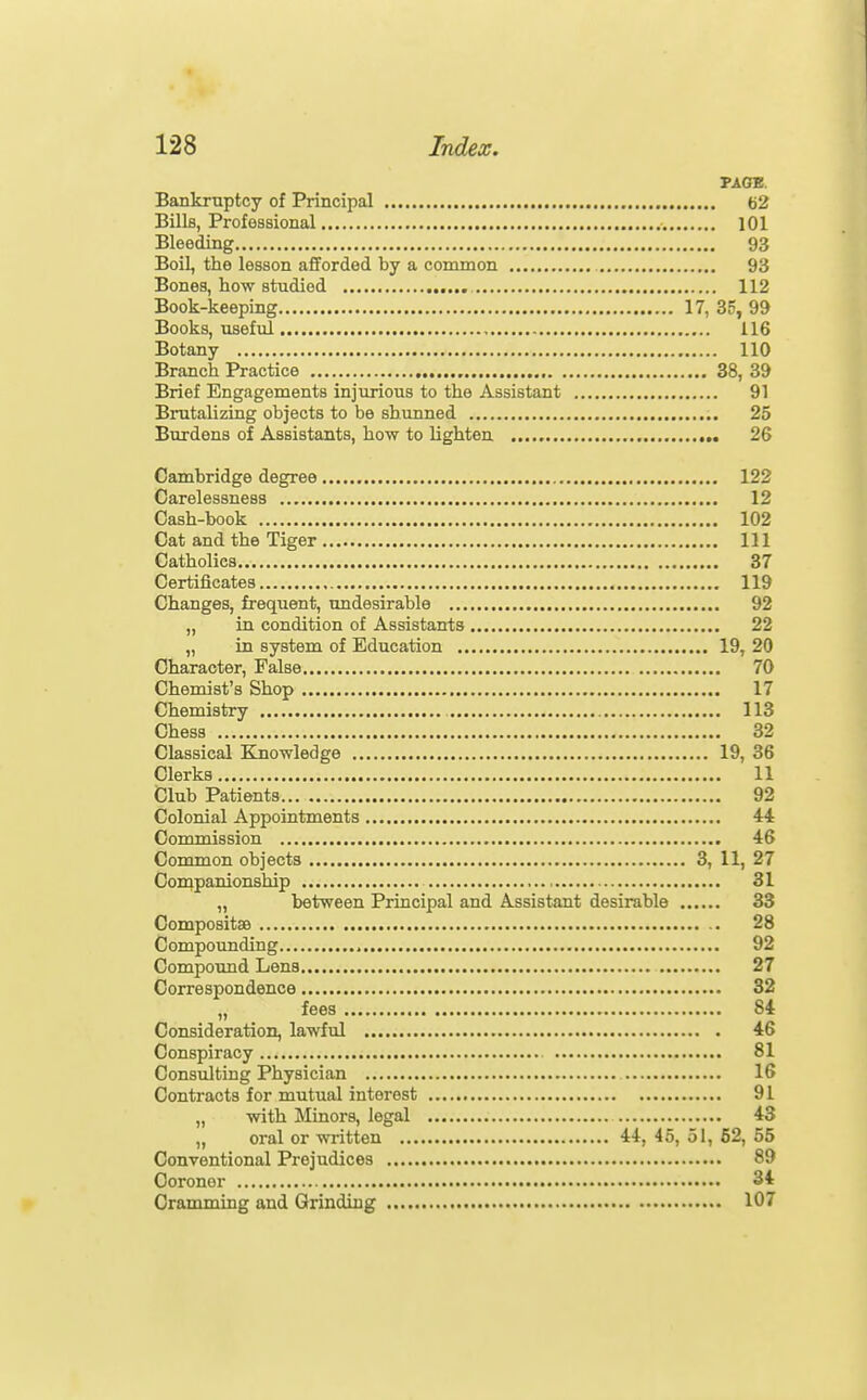 PAGE. Bankruptcy of Principal 62 Bills, Professional lOl Bleeding 93 Boil, the lesson afforded by a common 93 Bones, how studied 112 Book-keeping 17, 35, 99 Books, useful 116 Botany 110 Branch Practice 38, 39 Brief Engagements injurious to the Assistant 91 Brutalizing objects to be shunned 25 Burdens of Assistants, how to lighten ,. 26 Cambridge degree 122 Carelessness 12 Cash-book 102 Cat and the Tiger Ill Catholics 37 Certificates 119 Changes, frequent, undesirable 92 „ in condition of Assistants 22 „ in system of Education 19, 20 Character, False 70 Chemist's Shop 17 Chemistry 113 Chess 32 Classical Knowledge 19, 36 Clerks 11 Club Patients 92 Colonial Appointments 44 Commission 46 Common objects 3, 11, 27 Companionship 31 „ between Principal and Assistant desirable 33 Compositse 28 Compounding 92 Compound Lens 27 Correspondence 32 fees 84 Consideration, lawful 46 Conspiracy 81 Consulting Physician 16 Contracts for mutual interest 91 „ with Minors, legal 43 „ oral or wiitten 44, 45, 51, 62, 55 Conventional Prejudices 89 Coroner 34 Cramming and Grinding 107