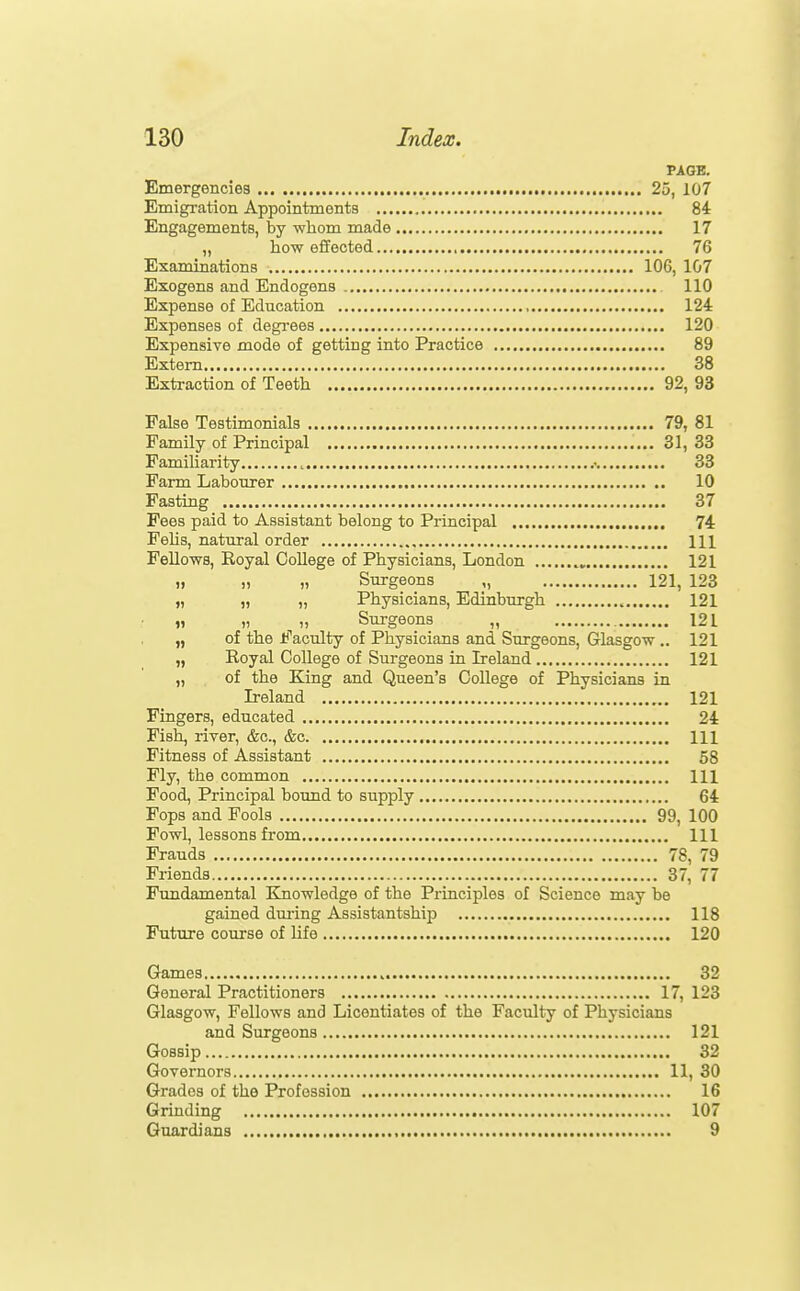 PAGE. Emergenciea 25, 107 Emigration Appointments 84 Engagements, by whom made 17 „ how effected 76 Examinations 106, 107 Exogens and Endogens 110 Expense of Education 124 Expenses of degrees 120 Expensiye mode of getting into Practice 89 Extern 38 Extraction of Teeth 92, 93 False Testimonials 79, 81 Family of Principal 31, 33 Familiarity .• 33 Farm Labourer 10 Fasting 37 Fees paid to Assistant belong to Principal 74 Fehs, natural order Ill Fellows, Royal College of Physicians, London 121 „ ,, „ Surgeons „ 121, 123 „ „ „ Physicians, Edinburgh 121 n )) 1) Surgeons „ 121 „ of the Faculty of Physicians and Surgeons, Glasgow .. 121 „ Royal College of Surgeons in Ireland 121 „ of the King and Queen's College of Physicians in Ireland 121 Fingers, educated 24 Fish, river, &c., &c Ill Fitness of Assistant 58 Fly, the common Ill Food, Principal boimd to supply 64 Fops and Fools 99, 100 Fowl, lessons from Ill Frauds 78, 79 Friends 87, 77 Fundamental Knowledge of the Principles of Science may be gained dui-ing Assistantship 118 Future course of life 120 Games 32 General Practitioners 17, 123 Glasgow, Fellows and Licentiates of the Faculty of Physicians and Surgeons 121 Gossip 32 Governors 11, 30 Grades of the Profession 16 Grinding 107 Guardians 9