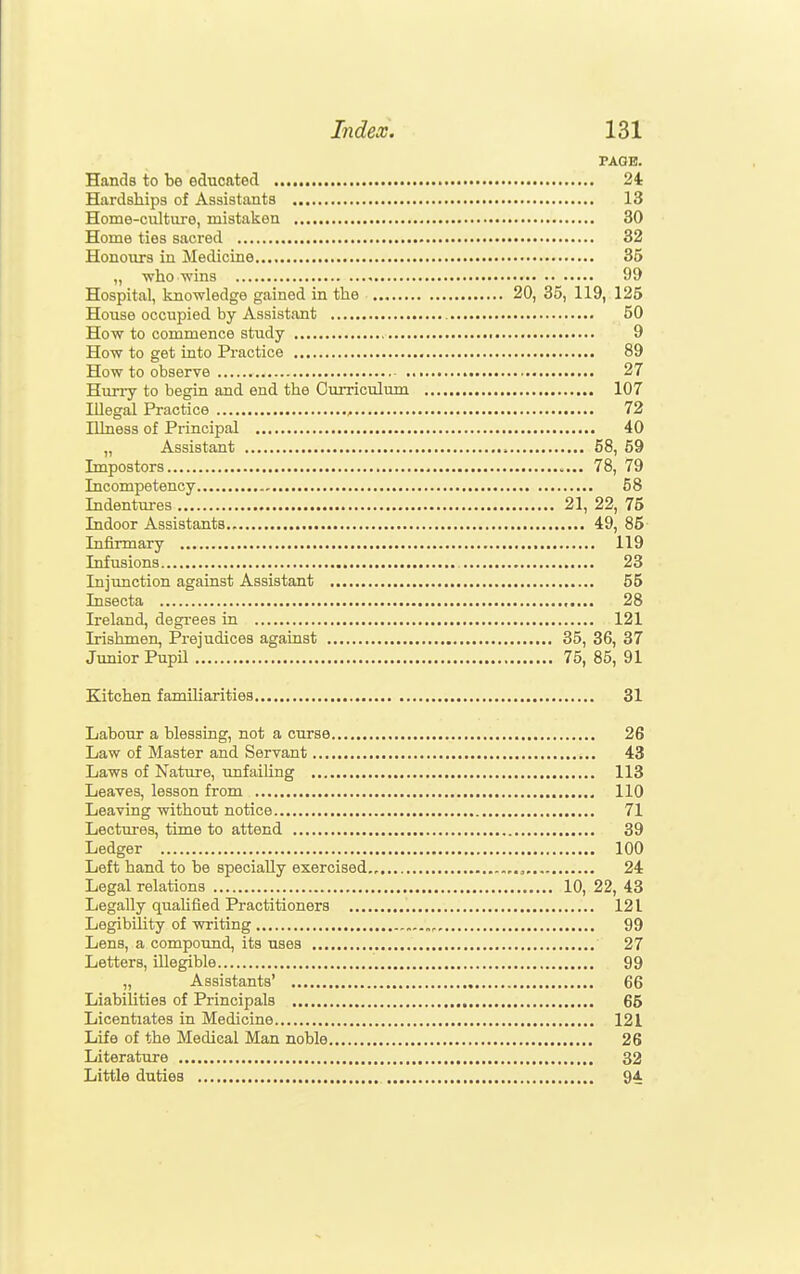 PAGE. Hands to be educated 24 Hardships of Assistants 13 Home-culture, mistaken 30 Home ties sacred 32 Honours in Medicine 35 „ vrho wins 99 Hospital, knowledge gained in the 20, 35, 119, 125 House occupied by Assistant 50 How to commence study 9 How to get into Practice 89 How to observe 27 Hurry to begin and end the Curriculum 107 Illegal Practice , 72 Illness of Principal 40 „ Assistant 58, 59 Impostors 78, 79 Incompetency 58 Indentui-es 21, 22, 75 Indoor Assistants 49, 85 Infirmary 119 Infusions 23 Injunction against Assistant 55 Insecta 28 Ireland, degrees in 121 Irishmen, Prejudices against 35, 36, 37 Junior Pupil 75, 85, 91 Kitchen familiarities 31 Labour a blessing, not a curse 26 Law of Master and Servant 43 Laws of Nature, unfailing 113 Leaves, lesson from 110 Leaving without notice 71 Lectures, time to attend 39 Ledger 100 Left hand to be specially exercised,, 24 Legal relations 10, 22, 43 Legally quahfied Practitioners 121 Legibility of writing 99 Lens, a compound, its uses 27 Letters, illegible 99 „ Assistants' 66 Liabilities of Principals 65 Licentiates in Medicine 121 Life of the Medical Man noble 26 Literature 32 Little duties 94