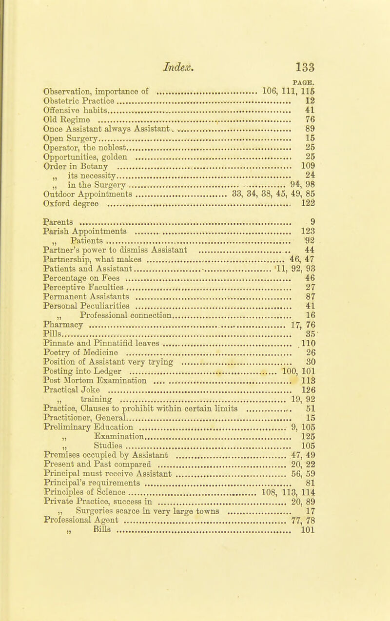 PAGE. Observation, importance of 106, 111, 116 Obstetric Practice 12 Offensive habits 41 Old Regime 76 Once Assistant always Assistant 89 Open Surgery 15 Operator, the noblest 25 Opportimities, golden 25 Order in Botany 109 „ its necessity 24 „ in the Surgery 94, 98 Outdoor Appointments 33, 34, 38, 45, 49, 85 Oxford degree 122 Parents 9 Parish Appointments 123 „ Patients 92 Partner's power to dismiss Assistant 44 Partnership, what makes 46, 47 Patients and Assistant • '11, 92, 93 Percentage on Fees 46 Perceptive Faculties 27 Permanent Assistants 87 Personal Peculiarities 41 „ Professional connection 16 Pharmacy 17, 76 Pills 35 Pinnate and Pinnatifid leaves .110 Poetry of Medicine 26 Position of Assistant very trying 30 Posting into Ledger 100, 101 Post Mortem Examination 113 Practical Joke 126 „ training 19, 92 Practice, Clauses to prohibit within certain limits r. 51 Practitioner, General 15 Preliminary Education ^ 9, 105 ,, Examination 125 „ Studies 105 Premises occupied by Assistant 47, 49 Present and Past compared 20, 22 Principal must receive Assistant 56, 59 Principal's requirements 81 Principles of Science 108, 113, 114 Private Practice, success in 20, 89 „ Surgeries scarce in very large towns 17 Professional Agent 77, 78 „ BiUs 101