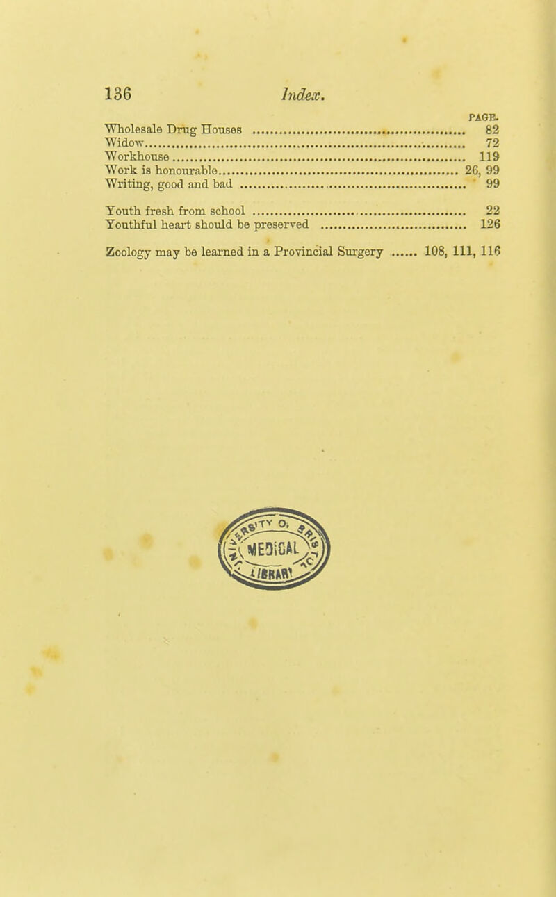 PAGE. Wholesale Drug Houses 82 Widow 72 Workhouse 119 Work is honourable 26, 99 Writing, good and bad ' 99 Youth fresh from school 22 Youthful heart should be preserved 126