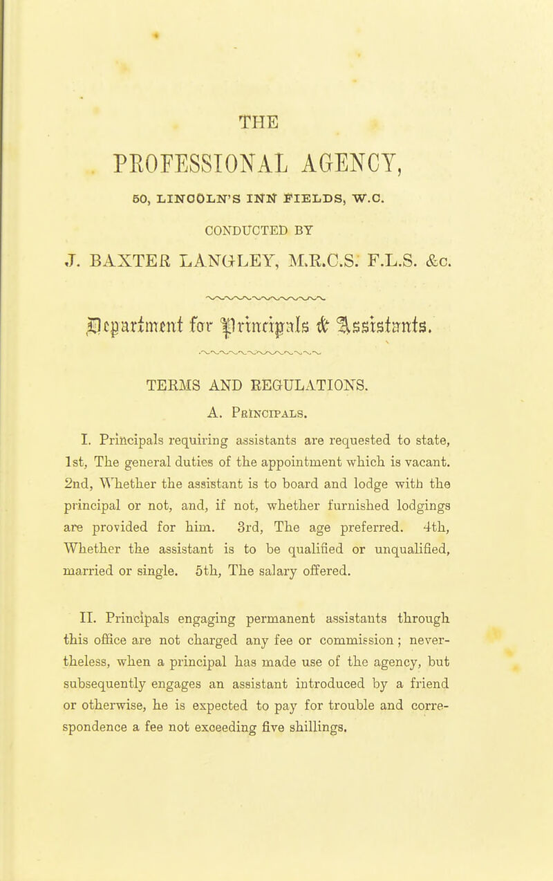 THE . PEOFESSIONAL AGENCY, 50, LINCOLN'S INN FIELDS, W.O. CONDUCTED BY J. BAXTER LANGLEY, M.R.C.S. F.L.S. &c. .sEDcpariimnt far |1rmdpds ^ %^m^tmh, TERMS AND REGULATIONS. A. Principals. I. Principals requiring assistants are requested to state, 1st, The general duties of the appointment which is vacant. 2nd, Whether the assistant is to board and lodge with the principal or not, and, if not, whether furnished lodgings are provided for him. 3rd, The age preferred. 4th, Whether the assistant is to be qualified or unqualified, married or single. 5th, The salary offered. II. Principals engaging permanent assistants through this office are not charged any fee or commission; never- theless, when a principal has made use of the agency, but subsequently engages an assistant introduced by a friend or otherwise, he is expected to pay for trouble and corre- spondence a fee not exceeding five shillings.