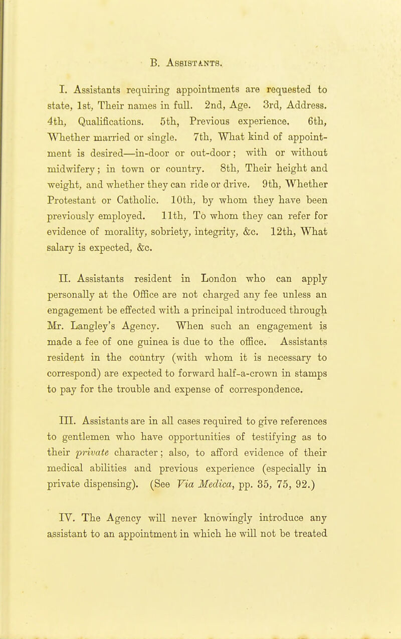 B. ASSISTA-NTS. I. Assistants requiring appointments are requested to state, 1st, Tlieir names in full. 2nd, Age. 3rd, Address. 4th, Qualifications. 5tli, Previous experience. 6tli, Wliether married or single. 7tli, Wliat kind of appoint- ment is desii'ed—in-door or out-door; witli or witliout midwifery; in town or country. Stli, Tlieir height and weight, and whether they can ride or drive. 9th, Whether Protestant or OathoKc. 10th, by whom they have been previously employed. 11th, To whom they can refer for evidence of morality, sobriety, integrity, &c. 12th, What salary is expected, &c. n. Assistants resident in London who can apply personally at the Office are not charged any fee unless an engagement be effected with a principal introduced through Mr. Langley's Agency. When such an engagement is made a fee of one guinea is due to the ofBce. Assistants resident in the country (with whom it is necessary to correspond) are expected to forward half-a-crown in stamps to pay for the trouble and expense of correspondence. in. Assistants are in all cases required to give references to gentlemen who have opportunities of testifying as to their 'private character; also, to afford evidence of their medical abilities and previous experience (especially in private dispensing). (See Via Medica, pp. 35, 75, 92.) IV. The Agency will never knowingly introduce any assistant to an appointment in which he wiU not be treated
