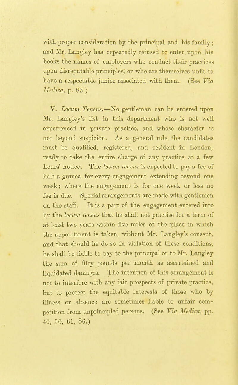 witli proper consideration by tte principal and his family ; and Mr. Langley has repeatedly refused to enter upon his books the names of employers who conduct their practices upon disreputable principles, or who are themselves unfit to have a respectable junior associated with them. (See Via Mcdica, p. 83.) V. Locum Tmens.—No gentleman can be entered upon Mr. Langley's list in this department who is not well experienced in private practice, and whose character is not beyond suspicion. As a general nile the candidates must be qualified, registered, and resident in London, ready to take the entire charge of any practice at a few hours' notice. The locum tenens is expected to pay a fee of half-a-guinea for every engagement extending beyond one week; where the engagement is for one week or less no fee is due. Special arrangements are made with gentlemen on the staff. It is a part of the engagement entered into by the locum tenens that he shall not practise for a term of at least two years within five miles of the place in which the appointment is taken, without Mr. Langley's consent, and that should he do so in violation of these conditions, he shall be liable to pay to the principal or to Mr. Langley the sum of fifty pounds per mouth as ascertained and liquidated damages. The intention of this arrangement is not to interfere with any fair prospects of private practice, but to protect the equitable interests of those who by illness or absence are sometimes liable to unfair com- petition from unprincipled persons. (See Via Mcdica, pp. 40, 50, 61, 86.)