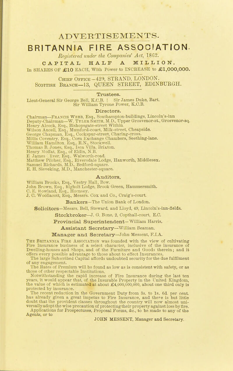 ADVERTISEMENTS. BRITANNIA FIRE ASSOCIATION. Registered under the Companies' Act, 18G2. CAPITAL HAIiF A MILLION. In SHiUlES OF £10 EACH, With Power to INCREASE to £1,000,000. Chief Office-420, STRAND, LONDON. Scottish Branch—13, QUEEN STREET, EDINBURGH. Trustees. Lieat-General Sir George Boll, K.O.B. | Sir James Duke, Bart. Sir William Tyi-one Power, K.O.B. Directors. Chairman—Francis Webb, Esq, Southampton-buildings, Lineoln's-inn Deputy-Chairman—W. Tyler Smith, M.D., Upper Grosvenor-st, Grosvenor-sq. Henry Alcoek, Esq., Bishopsgate-street Within. Wilson Ancell, Esq., Mumford-court, Milk-street, Cheapside. George Chapman. Esq.. Cockspur-street.. Charing-cross. Millis Coventry. Esq.. Corn Exchange Chambers, Seething-lane. William Hamilton. Esq,. R.N., Stookwell. Thomas B. .Tones, Esq., Isca Villa, Brixton. Henry Molfat, Esq,, of Eldin, N.B. E James 1 liver, Esq.. Walworth-road. Matthew Pilcher, Esq., Eiversdale Lodge, Hanworth, Middlesex. Samuel Richards, M.D., Bedford-square. E. H. Sievekiug, M.D., Manchester-square. Auditors. William Brooks, Esq, Vestry Hall. Bow. John Brown. Esq, Higbolt Lodge, Brook Green, Hammersmith. C. E. Uowlaud, Esq., Hoinsey. J. C. WooUacott, Esq., Messrs. Cox and Co., Craig's-court. Bankers—The Union Bank of London. Solicitors—Messrs. Bell, Steward, and Lloyd, 49, Linooln's-inn-flelds. Stockbroker—J. G. Bone, 2, CopthaU-court, E.G. Provincial Superintendent—William Harris. Assistant Secretary—WilUam Beaman. Manager and Secretary—John Messent, F.I.A. The Britannia Fire Association was founded with the view of cultivating Fire Insurance business of a select character, inclusive of the insurance of Dwelling-houses and Shops, and of the Furniture and Goods therein; and it offers every possible advantage to those about to effect Insurances. The large Subscribed Capital affords undoubted security for the due fulfilment of any engagement. The Rates of Premium will be found as low as is consistent with safety, or as those of other respectable Institutions. Notwithstanding the rapid increase of Fire Insurance during the last ten years, it would appear that, of the Insurable Property in the United Kingdom, the value of which is estimated at about £4,000,000,000, about one third only is protected by insurance. The recent reduction in the Government Duty from 3s. to Is. 6d. per cent, has already given a great impetus to Fire Insurance, and there is but little doubt that the provident classes throughout the countiy will now almost imi- versally adopt the wise precaution of protecting their property against loss by fire. Applications for Prospectuses, Proposal Forms, &c., to be made to any of the Agents, or to JOHN MESSENT, Manager and Secretary.