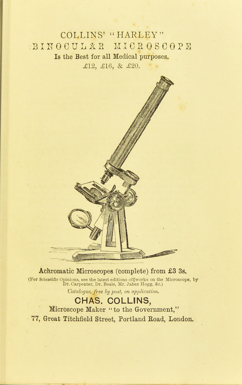 COLLINS' HARLEY BINOCUL&H MICHOSCOPEl Is the Best for all Medical purposes. £12, £i6, & £20. Achromatic Microscopes (complete) from £3 3s. (For Scientiflc Opinions, see the latest editions of [works on the Microscope, by Dr. Carpenter, Dr. Beale, Mr. Jabez Hogg, &c.) Catalogue, free hi/ post, on application. CHAS. COLLINS, Microscope Maker to the Government, 77, Great Titchfield Street, Portland Eoad, London.