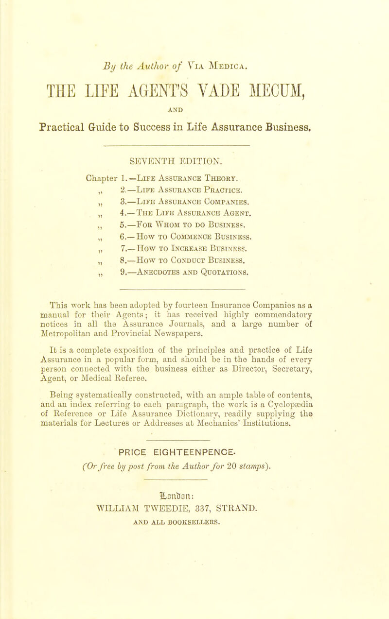 By the Author of Vix AIedica, THE LITE AGENT'S VADE MECUx¥, AND Practical Guide to Success in Life Assurance Business, SEVENTH EDITION. Chapter 1.—Life Assurance Tbleory. „ 2.—Life Assurance Practice. „ 3.—Life Assurance Companies. „ 4.— The Life Assurance Agent. „ 5.—For Whom to do Business. „ 6.— How TO Cojimence Business. „ 7.— How to Increase Business. „ 8.—How TO Conduct Business. „ 9.—Anecdotes and Quotations. This work has been adopted by fourteen Insurance Companies as a manual for their Agents; it has received highly commendatory notices in all the Assurance Joui'uals, and a large number of Metropolitan and Provincial Newspapers. It is a complete exposition of the principles and practice of Life Assurance in a popular form, and should be in the hands of every person connected with the business either as Director, Secretary, Agent, or Medical Referee. Being systematically constructed, with an ample table of contents, and an index referring to each paragraph, the work is a Cyclopeedia of Reference or Life Assurance Dictionary, readily supplying the materials for Lectures or Addresses at Mechanics' Institutions. PRICE EIGHTEENPENCE. (Or free by post from the Author for 20 stamps). Eontioit: WILLIAM TWEEDIE, 337, STRAND. AND ALL BOOKSELLERS.