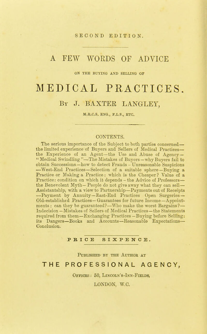 SECOND EDITION. A FEW WORDS OF ADVICE ON THE BUYING AND SELLING OF MEDICAL PRACTICES. Bt J. BAXTER LANGLEY, M.E.C.S. ENG., F.L.S., ETC. CONTENTS. The serious importance of the Subject to both parties concerned— the limited experience of Buyers and Sellers of Medical Practices— the Experience of an Agent—the Use and Abuse of Agency— Medical Swindling—The Mistakes of Buyers—why Buyers fail to obtain Successions —how to detect Frauds - Unreasonable Suspicions —West-End Practices—Selection of a suitable sphere—Buying a Practice or Making a Practice: which is the Cheaper ? Value of a Practice: condition on which it depends-the Advice of Professors— the Benevolent Myth— People do not give away what they can sell— Assistantship, with a view to Partnership—Pa3Tnents out of Receipts —Payment by Annuity—East-End Practices Open Surgeries — Old-established Practices—Guarantees for future Income—Appoint- ments : can they be guaranteed?—Who make the worst Bargains?— Indecision—Mistakes of Sellers of Medical Practices—the Statements required from them—Exchanging Practices—Buying before Selling: its Dangers—Books and Accounts—Reasonable Expectations— Conclusion. PRICE SIXPENCE. Published bt the Author at THE PROFESSIONAL AGENCY, Offices : 50, Lincoln's-Inn-Fiklds, LONDON, W.C.
