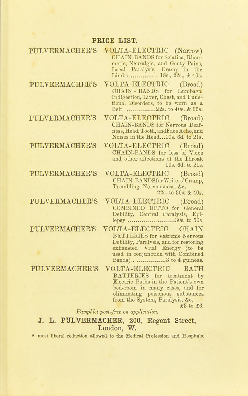 PRICE LIST. PULVERMACHER'S VOLTA-ELECTRTC (Narrow) CHAIN-BANDS for Sciatica, Rheu- matic, Neuralgic, aud Gouty Pains, Local Paralysis, Cramp in the Limbs 18s., 22s., & 40s. PULVERMACHER'S VOLTA-ELECTEIC (Broad) CHAIN - BANDS for Lumbago, Indigestion, Liver, Chest, and Func- tional Disorders, to be worn as a Belt 22s. to 40s. & 558. PULVERMACHER'S VOLTA-ELECTRIC (Broad) CHAIN-BANDS for Nervous Deaf- ness, Head, Tooth, andPace Ache, and Noises in the Head... 10s. 6d. to 2 Is. PULVERMACHER'S VOLTA-ELECTEIC (Broad) CHAIN-BANDS for loss of Voice and other affections of the Throat. 10s. 6d. to 2l8. PULVERMACHER'S VOLTA-ELECTRIC (Broad) CHAIN-BANDS for Writers' Cramp, Trembling, Nervousness, &o. 22s. to 30b. & 408. PULVERMACHER'S VOLTA-ELECTRIC (Broad) COMBINED DITTO for General Debility, Central Paralysis, Epi- lepsy 30s. to 50s. PULVERMACHER'S VOLTA-ELECTRIC CHAIN BA.TTERIES for extreme Nervous Debility, Paralysis, and for restoring exhausted Vital Energy (to be used in conjunction with Combined Bands) 3 to 4 guineas. PULVERMACHER'S VOLTA-ELECTRIC BATH BATTERIES for treatment by Electric Baths in the Patient's own bed-room in many cases, and for eliminating poisonous substances from the System, Paralysis, &c. £8 to £6, Pamphlet post-free on application. J. L. PULVERMACHER, 200, Regent Street, London, W. A most liberal reduction allowed to the Medical Piofession and Hospitals,