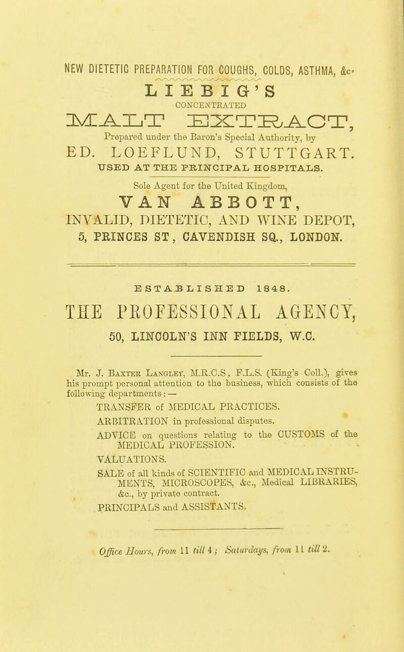 NEW DIETETIC PREPARATION FOR COUGHS, COLDS, ASTHMA, Ac L^I E B I G ' S CONCENTRATED Prepared under the Baron's Special Authority, by ED. LOEFLUND, STUTTGART. USED AT THE PKINCIPAL HOSPITALS. Sole Agent for the United Kingdom, VAN ABBOTT, INVALID, DIETETIC, AND WINE DEPOT, 5, PRINCES ST, CAVENDISH SQ., LONDON. ESTABLISHED 1848. THE PROFESSIONAL AGENCY, 50, LINCOLN'S INN FIELDS, W.C. Mr. J. Baxter Langlky, M.R.C.S, F.L.S. (King's Coll.), gi^es his prompt personal attention to the business, which consists of the following departments: — TRANSFER of MEDICAL PRACTICES. ARBITRATION in professional disputes. ADVICE on questions relating to the CUSTOMS of the MEDICAL PROFESSION. VALUATIONS. SALE of all kinds of SCIENTIFIC and MEDICAL INSTRU- MENTS, MICROSCOPES, &c.. Medical LIBRARIES, &c., by private conti-act. PRINCIPALS and ASSISTANTS. Office Hours, from 11 till i; Saturdays, from 11 till 2.