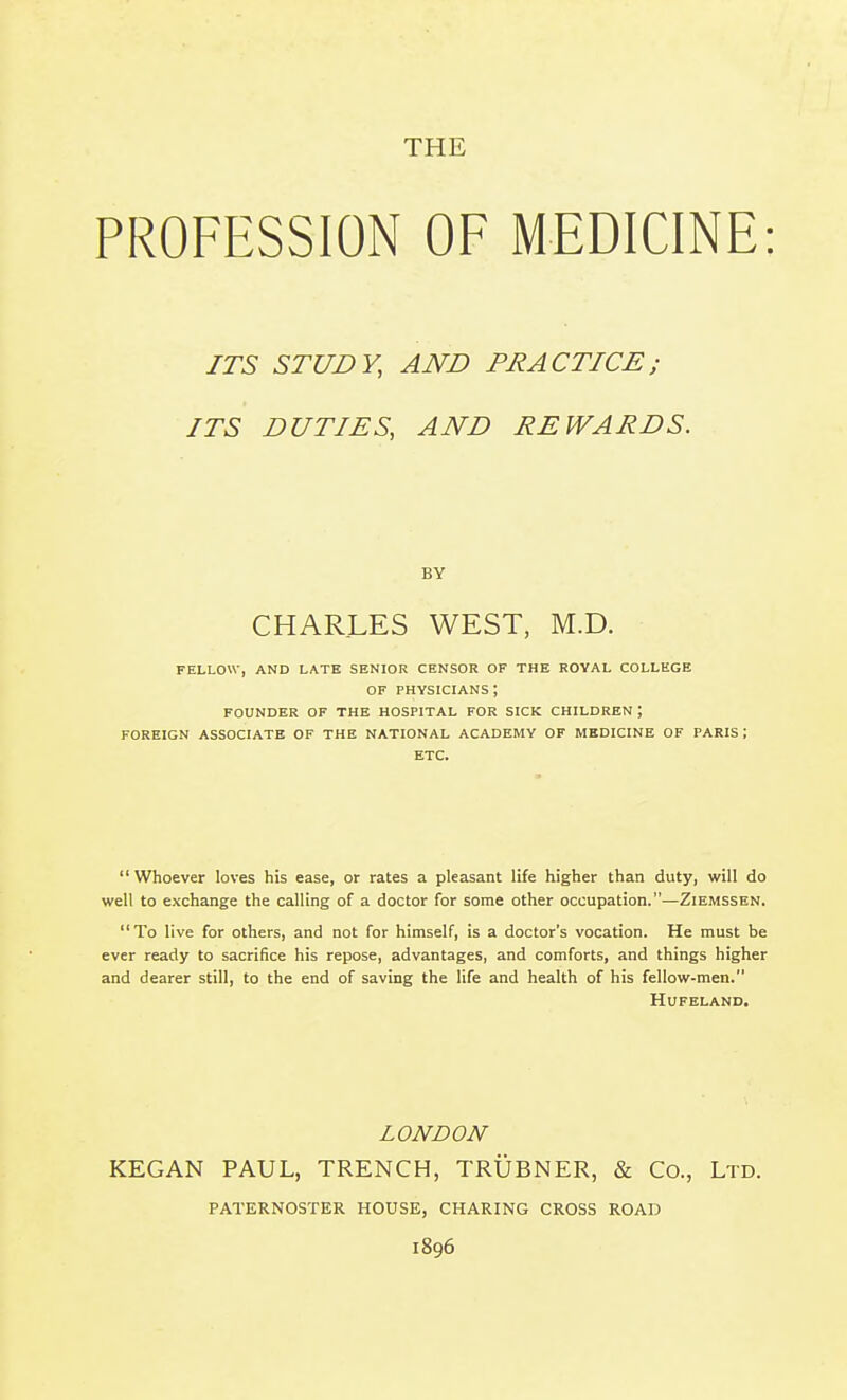 THE PROFESSION OF MEDICINE: ITS STUDY, AND PRACTICE; ITS DUTIES, AND REWARDS. BY CHARLES WEST, M.D. FELLOW, AND LATE SENIOR CENSOR OF THE ROYAL COLLEGE OF PHYSICIANS ; FOUNDER OF THE HOSPITAL FOR SICK CHILDREN; FOREIGN ASSOCIATE OF THE NATIONAL ACADEMY OF MBDICINE OF PARIS; ETC.  Whoever loves his ease, or rates a pleasant life higher than duty, will do well to exchange the calling of a doctor for some other occupation.—Ziemssen. To live for others, and not for himself, is a doctor's vocation. He must be ever ready to sacrifice his repose, advantages, and comforts, and things higher and dearer still, to the end of saving the life and health of his fellow-men. HUFELAND. LONDON KEGAN PAUL, TRENCH, TRUBNER, & Co., Ltd. PATERNOSTER HOUSE, CHARING CROSS ROAD 1896