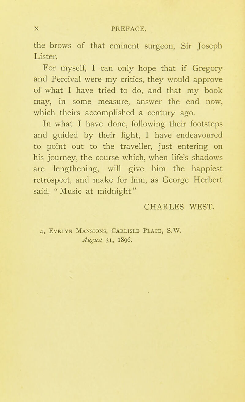 the brows of that eminent surgeon, Sir Joseph Lister. For myself, I can only hope that if Gregory and Percival were my critics, they would approve of what I have tried to do, and that my book may, in some measure, answer the end now, which theirs accomplished a century ago. In what I have done, following their footsteps and guided by their light, I have endeavoured to point out to the traveller, just entering on his journey, the course which, when life's shadows are lengthening, will give him the happiest retrospect, and make for him, as George Herbert said,  Music at midnight. CHARLES WEST. 4, Evelyn Mansions, Carlisle Place, S.W. August 31, 1896.