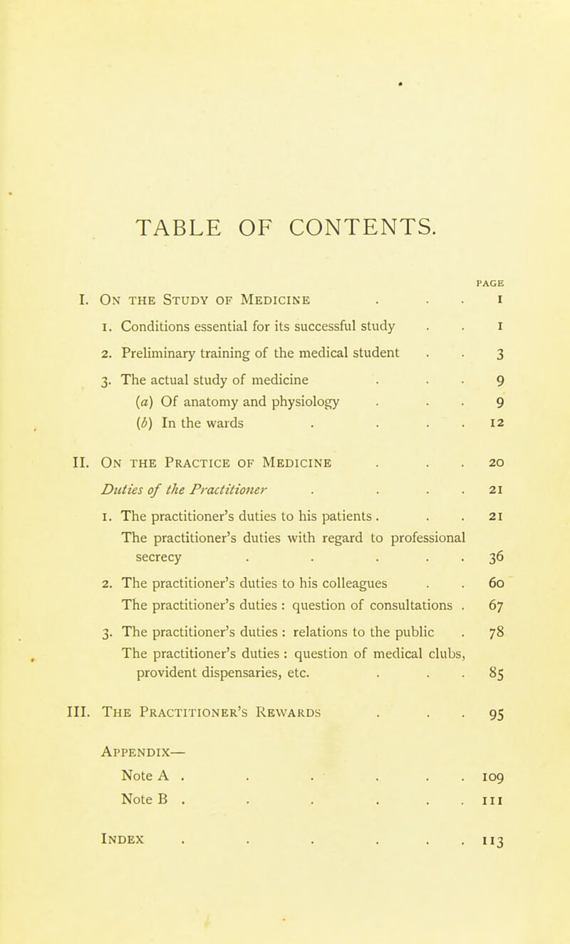 TABLE OF CONTENTS. PAGE I. On the Study of Medicine . . . i 1. Conditions essential for its successful study . . I 2. Preliminary training of the medical student . . 3 3. The actual study of medicine . . . 9 (a) Of anatomy and physiology . ■ • 9 (d) In the wards . . . . 12 II. On the Practice of Medicine . . . 20 Duties of the Practitioner . . . . 21 1. The practitioner's duties to his patients . . .21 The practitioner's duties with regard to professional secrecy . . ... 36 2. The practitioner's duties to his colleagues . . 60 The practitioner's duties : question of consultations . 67 3. The practitioner's duties : relations to the public . 78 The practitioner's duties: question of medical clubs, provident dispensaries, etc. . . . 85 III. The Practitioner's Rewards . • • 95 Appendix— Note A , . . . . . 109 Note B . . . . ..Ill Index 3