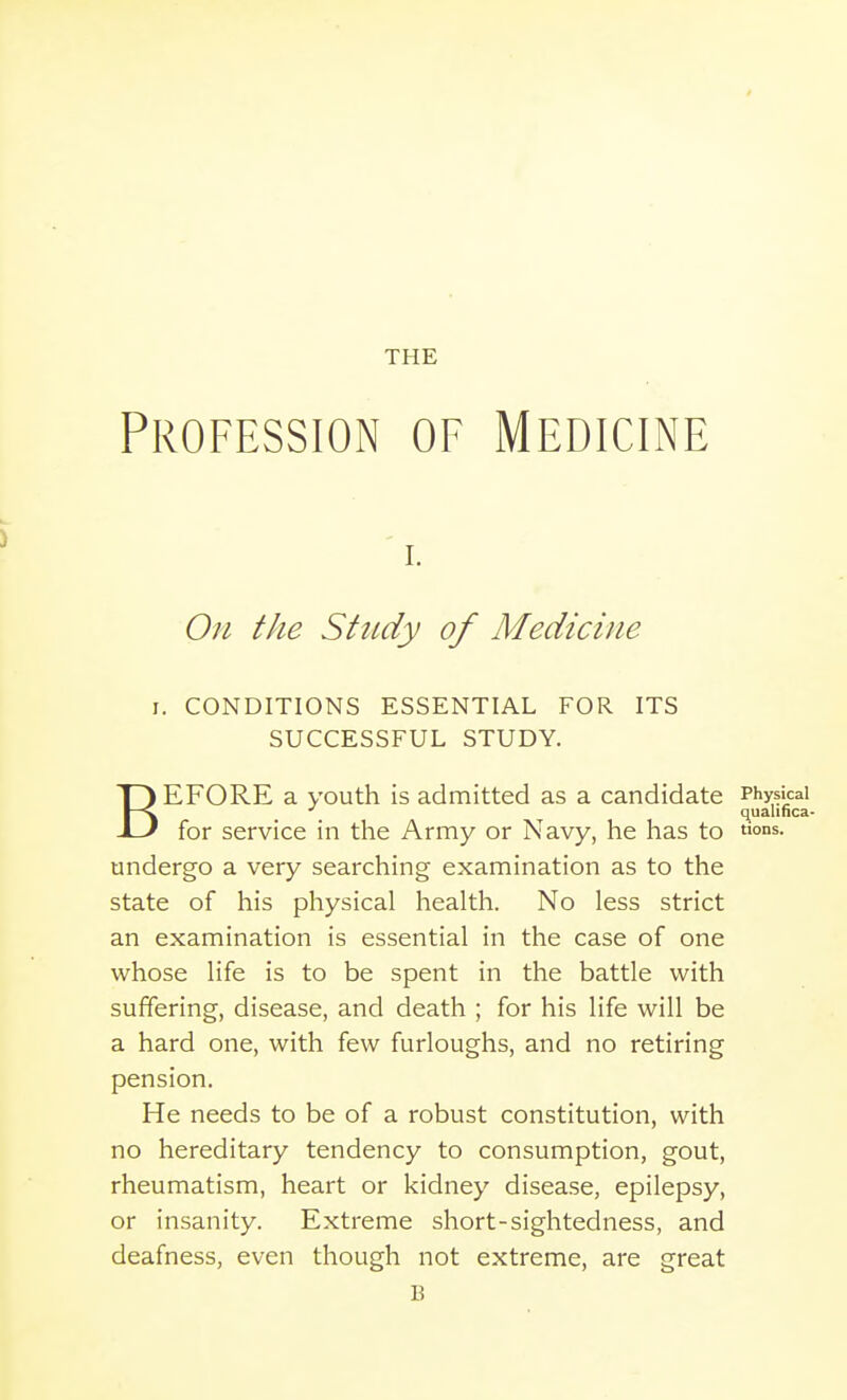 THE Profession of Medicine On the Study of Medicine I. CONDITIONS ESSENTIAL FOR ITS SUCCESSFUL STUDY. BEFORE a youth is admitted as a candidate Physical quahnca- for service in the Army or Navy, he has to tions. undergo a very searching examination as to the state of his physical health. No less strict an examination is essential in the case of one whose life is to be spent in the battle with suffering, disease, and death ; for his life will be a hard one, with few furloughs, and no retiring pension. He needs to be of a robust constitution, with no hereditary tendency to consumption, gout, rheumatism, heart or kidney disease, epilepsy, or insanity. Extreme short-sightedness, and deafness, even though not extreme, are great B