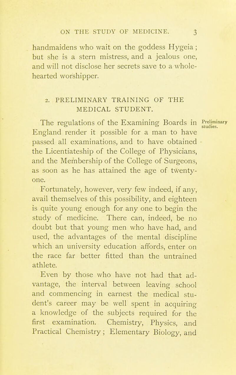 handmaidens who wait on the goddess Hygeia ; but she is a stern mistress, and a jealous one, and will not disclose her secrets save to a whole- hearted worshipper. 2. PRELIMINARY TRAINING OF THE MEDICAL STUDENT. The regulations of the Examining Boards in Preliminary c> o studies. England render it possible for a man to have passed all examinations, and to have obtained ■ the Licentiateship of the College of Physicians, and the Membership of the College of Surgeons, as soon as he has attained the age of twenty- one. Fortunately, however, very few indeed, if any, avail themselves of this possibility, and eighteen is quite young enough for any one to begin the study of medicine. There can, indeed, be no doubt but that young men who have had, and used, the advantages of the mental discipline which an university education affords, enter on the race far better fitted than the untrained athlete. Even by those who have not had that ad- vantage, the interval between leaving school and commencing in earnest the medical stu- dent's career may be well spent in acquiring a knowledge of the subjects required for the first examination. Chemistry, Physics, and Practical Chemistry; Elementary Biology, and