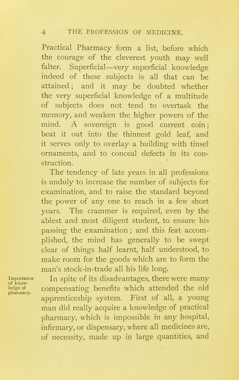 Practical Pharmacy form a list, before which the courage of the cleverest youth may well falter. Superficial—very superficial knowledge indeed of these subjects is all that can be attained; and it may be doubted whether the very superficial knowledge of a multitude of subjects does not tend to overtask the memory, and weaken the higher powers of the mind. A sovereign is good current coin; beat it out into the thinnest gold leaf, and it serves only to overlay a building with tinsel ornaments, and to conceal defects in its con- struction. The' tendency of late years in all professions is unduly to increase the number of subjects for examination, and to raise the standard beyond the power of any one to reach in a few short years. The crammer is required, even by the ablest and most diligent student, to ensure his passing the examination; and this feat accom- plished, the mind has generally to be swept clear of things half learnt, half understood, to make room for the goods which are to form the man's stock-in-trade all his life long. Importance In soitc of its disadvantages, there were many of know- '■ J J 1 1J ledge of compensating benefits which attended the old pharmacy. ^  apprenticeship system. First of all, a young man did really acquire a knowledge of practical pharmacy, which is impossible in any hospital, infirmary, or dispensary, where all medicines are, of necessity, made up in large quantities, and