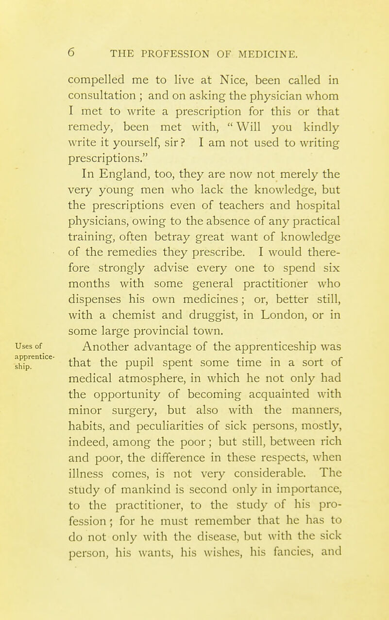 compelled me to live at Nice, been called in consultation ; and on asking the physician whom I met to write a prescription for this or that remedy, been met with,  Will you kindly write it yourself, sir ? I am not used to writing prescriptions. In England, too, they are now not merely the very young men who lack the knowledge, but the prescriptions even of teachers and hospital physicians, owing to the absence of any practical training, often betray great want of knowledge of the remedies they prescribe. I would there- fore strongly advise every one to spend six months with some general practitioner who dispenses his own medicines ; or, better still, with a chemist and druggist, in London, or in some large provincial town. Another advantage of the apprenticeship was that the pupil spent some time in a sort of medical atmosphere, in which he not only had the opportunity of becoming acquainted with minor surgery, but also with the manners, habits, and peculiarities of sick persons, mostly, indeed, among the poor; but still, between rich and poor, the difference in these respects, when illness comes, is not very considerable. The study of mankind is second only in importance, to the practitioner, to the study of his pro- fession ; for he must remember that he has to do not only with the disease, but with the sick person, his wants, his wishes, his fancies, and