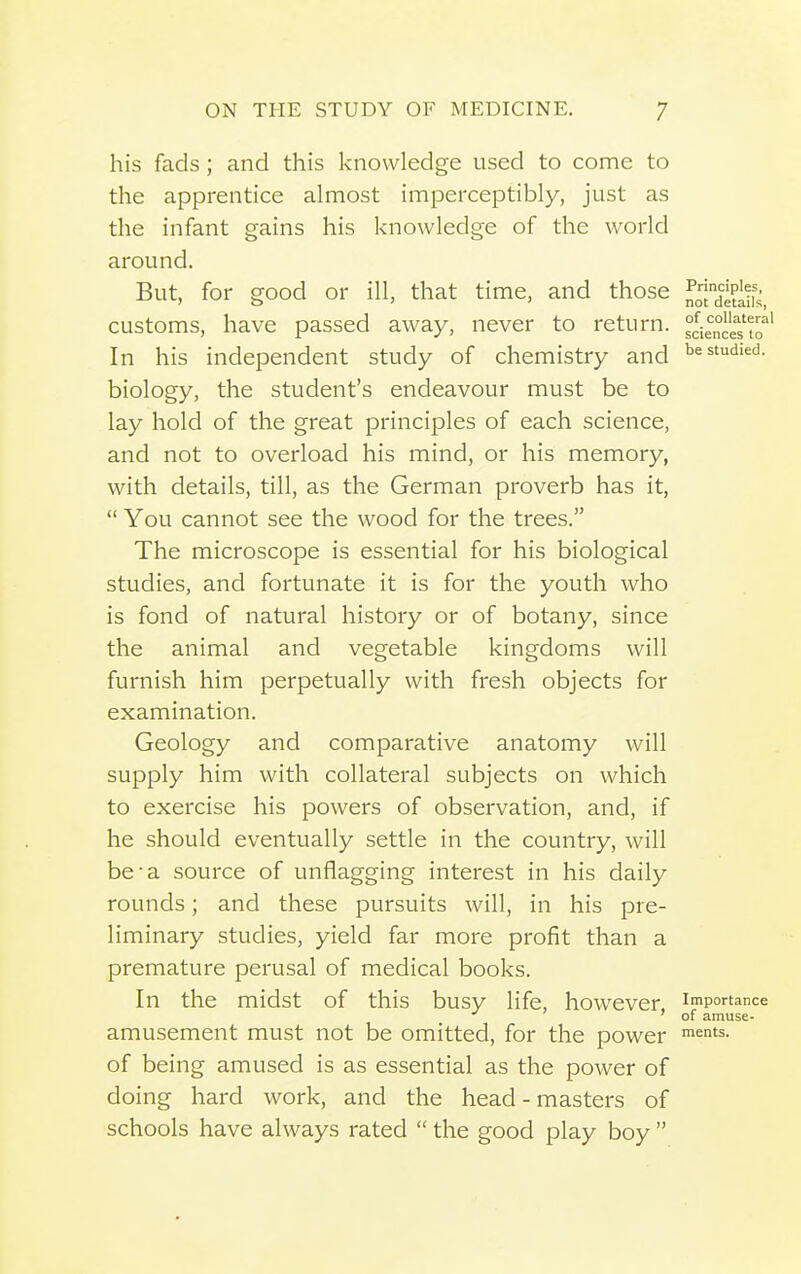 his fads ; and this knowledge used to come to the apprentice almost imperceptibly, just as the infant gains his knowledge of the world around. But, for good or ill, that time, and those ]^oid^^j^^f^_ customs, have passed away, never to return. °cie°'e''s to' In his independent study of chemistry and be studied, biology, the student's endeavour must be to lay hold of the great principles of each science, and not to overload his mind, or his memory, with details, till, as the German proverb has it,  You cannot see the wood for the trees. The microscope is essential for his biological studies, and fortunate it is for the youth who is fond of natural history or of botany, since the animal and vegetable kingdoms will furnish him perpetually with fresh objects for examination. Geology and comparative anatomy will supply him with collateral subjects on which to exercise his powers of observation, and, if he should eventually settle in the country, will be-a source of unflagging interest in his daily rounds; and these pursuits will, in his pre- liminary studies, yield far more profit than a premature perusal of medical books. In the midst of this busy life, however, importance ^ 'of amuse- amusement must not be omitted, for the power ^n'^- of being amused is as essential as the power of doing hard work, and the head - masters of schools have always rated  the good play boy 