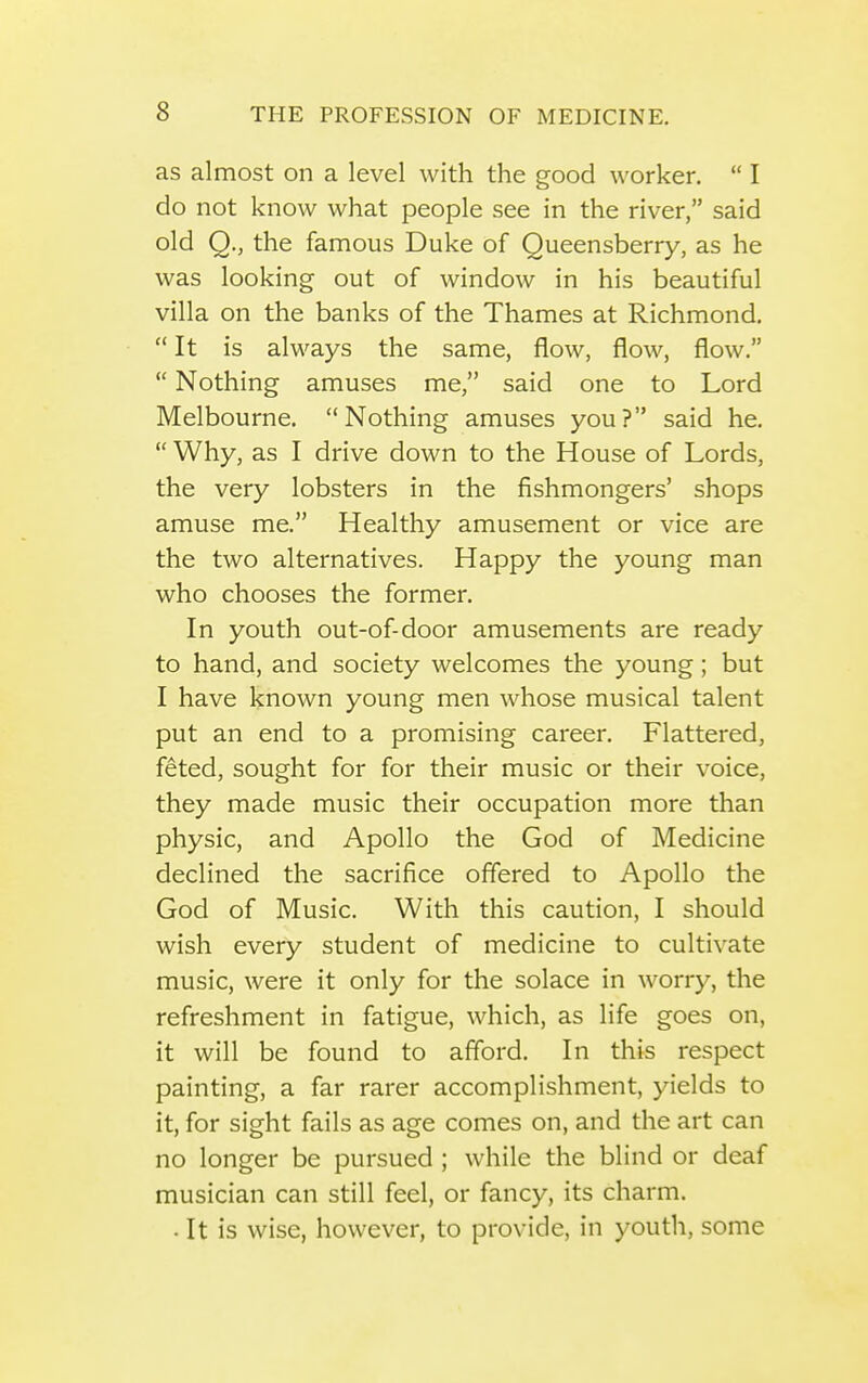 as almost on a level with the good worker,  I do not know what people see in the river, said old Q., the famous Duke of Queensberry, as he was looking out of window in his beautiful villa on the banks of the Thames at Richmond.  It is always the same, flow, flow, flow.  Nothing amuses me, said one to Lord Melbourne. Nothing amuses you? said he.  Why, as I drive down to the House of Lords, the very lobsters in the fishmongers' shops amuse me. Healthy amusement or vice are the two alternatives. Happy the young man who chooses the former. In youth out-of-door amusements are ready to hand, and society welcomes the young; but I have known young men whose musical talent put an end to a promising career. Flattered, feted, sought for for their music or their voice, they made music their occupation more than physic, and Apollo the God of Medicine declined the sacrifice offered to Apollo the God of Music. With this caution, I should wish every student of medicine to cultivate music, were it only for the solace in worry, the refreshment in fatigue, which, as life goes on, it will be found to afford. In this respect painting, a far rarer accomplishment, yields to it, for sight fails as age comes on, and the art can no longer be pursued ; while the blind or deaf musician can still feel, or fancy, its charm. . It is wise, however, to provide, in youth, some