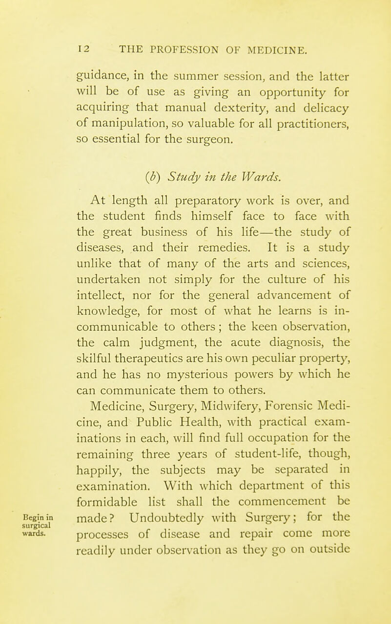 guidance, in the summer session, and the latter will be of use as giving an opportunity for acquiring that manual dexterity, and delicacy of manipulation, so valuable for all practitioners, so essential for the surgeon. (b) Study in the Wards. At length all preparatory work is over, and the student finds himself face to face with the great business of his life—the study of diseases, and their remedies. It is a study unlike that of many of the arts and sciences, undertaken not simply for the culture of his intellect, nor for the general advancement of knowledge, for most of what he learns is in- communicable to others; the keen observation, the calm judgment, the acute diagnosis, the skilful therapeutics are his own peculiar property, and he has no mysterious powers by which he can communicate them to others. Medicine, Surgery, Midwifery, Forensic Medi- cine, and Public Health, with practical exam- inations in each, will find full occupation for the remaining three years of student-life, though, happily, the subjects may be separated in examination. With which department of this formidable list shall the commencement be Begin in made? Undoubtedly with Surgery; for the surgical wards. processes of disease and repair come more readily under observation as they go on outside