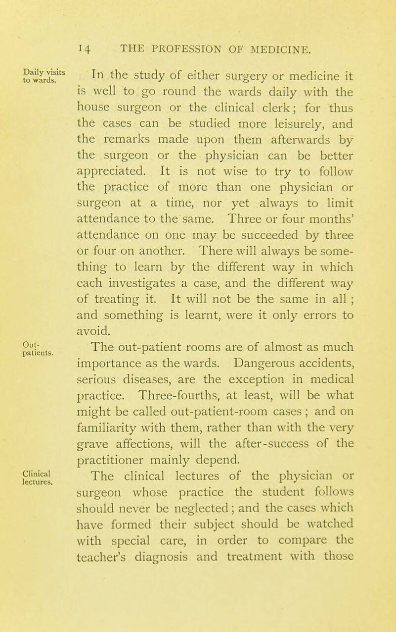 ?^ wlrd?^ Study of either surgery or medicine it is well to go round the wards daily with the house surgeon or the clinical clerk; for thus the cases can be studied more leisurely, and the remarks made upon them afterwards by the surgeon or the physician can be better appreciated. It is not wise to try to follow the practice of more than one physician or surgeon at a time, nor yet always to limit attendance to the same. Three or four months' attendance on one may be succeeded by three or four on another. There will always be some- thing to learn by the different way in which each investigates a case, and the different way of treating it. It will not be the same in all ; and something is learnt, were it only errors to avoid. , The out-patient rooms are of almost as much patients. ^ importance as the wards. Dangerous accidents, serious diseases, are the exception in medical practice. Three-fourths, at least, will be what might be called out-patient-room cases ; and on familiarity with them, rather than with the very grave affections, will the after-success of the practitioner mainly depend, kcturel clinical lectures of the physician or surgeon whose practice the student follows should never be neglected; and the cases which have formed their subject should be watched with special care, in order to compare the teacher's diagnosis and treatment with those