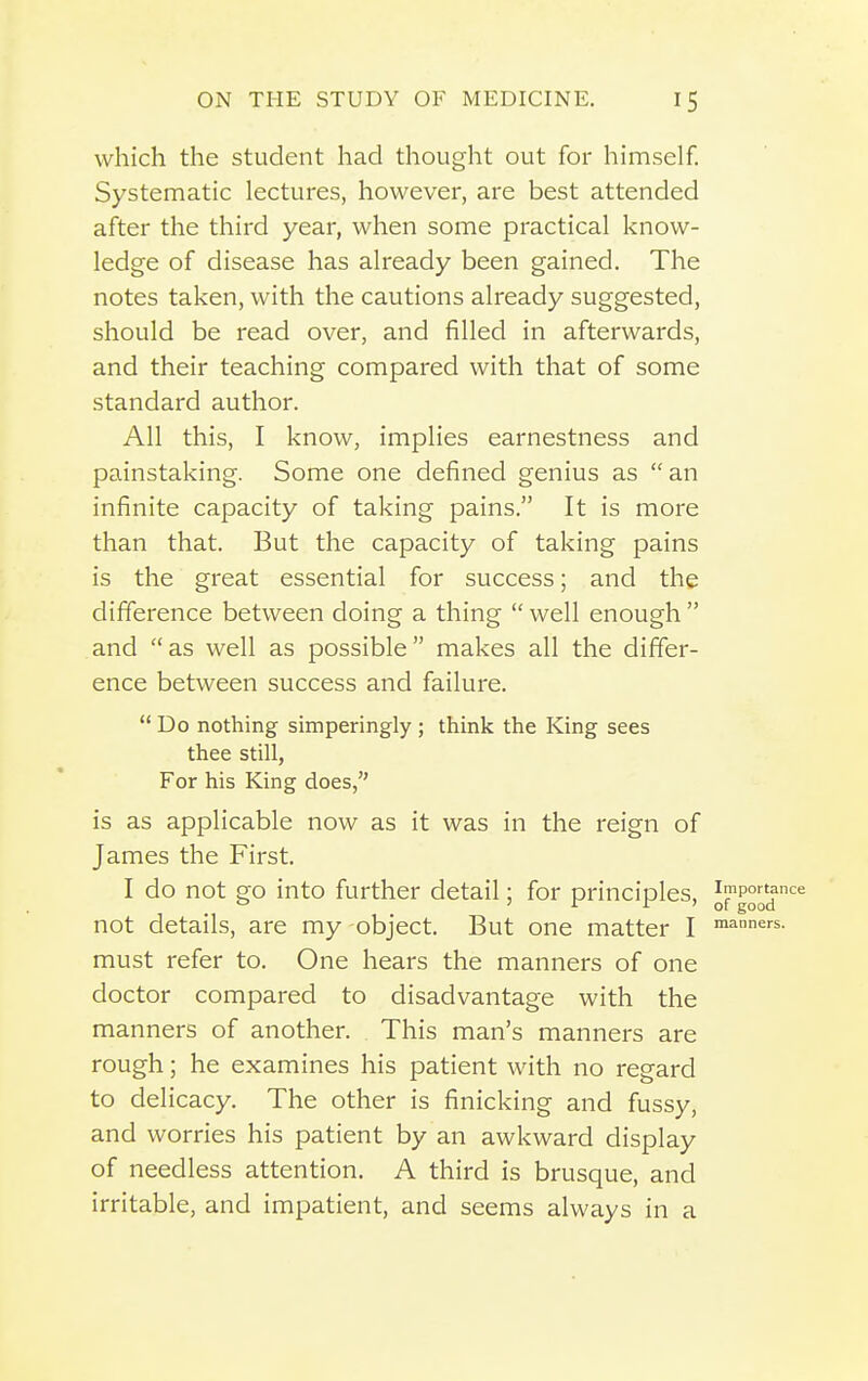 which the student had thought out for himself. Systematic lectures, however, are best attended after the third year, when some practical know- ledge of disease has already been gained. The notes taken, with the cautions already suggested, should be read over, and filled in afterwards, and their teaching compared with that of some standard author. All this, I know, implies earnestness and painstaking. Some one defined genius as an infinite capacity of taking pains. It is more than that. But the capacity of taking pains is the great essential for success; and the difference between doing a thing  well enough  and as well as possible makes all the differ- ence between success and failure. Do nothing simperingly; think the King sees thee still, For his King does, is as applicable now as it was in the reign of James the First. I do not go into further detail; for principles, not details, are my object. But one matter I '^^'■5. must refer to. One hears the manners of one doctor compared to disadvantage with the manners of another. This man's manners are rough; he examines his patient with no regard to delicacy. The other is finicking and fussy, and worries his patient by an awkward display of needless attention. A third is brusque, and irritable, and impatient, and seems always in a