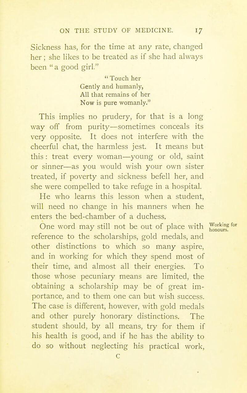 Sickness has, for the time at any rate, changed her; she likes to be treated as if she had always been  a good girl.  Touch her Gently and humanly, All that remains of her Now is pure womanly. This implies no prudery, for that is a long way off from purity—sometimes conceals its very opposite. It does not interfere with the cheerful chat, the harmless jest. It means but this : treat every woman—young or old, saint or sinner—as you would wish your own sister treated, if poverty and sickness befell her, and she were compelled to take refuge in a hospital. He who learns this lesson when a student, will need no change in his manners when he enters the bed-chamber of a duchess. One word may still not be out of place with reference to the scholarships, gold medals, and other distinctions to which so many aspire, and in working for which they spend most of their time, and almost all their energies. To those whose pecuniary means are limited, the obtaining a scholarship may be of great im- portance, and to them one can but wish success. The case is different, however, with gold medals and other purely honorary distinctions. The student should, by all means, try for them if his health is good, and if he has the ability to do so without neglecting his practical work,