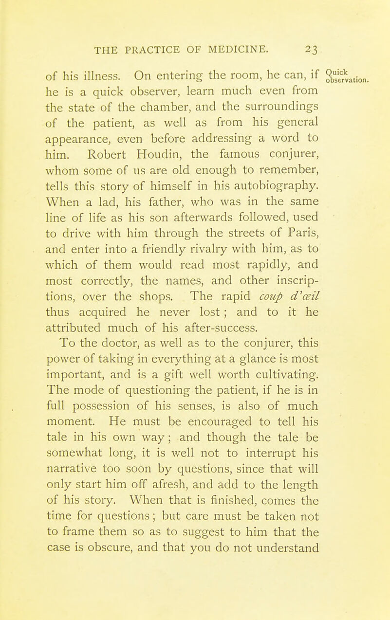 of his illness. On entering the room, he can, if ^ he is a quick observer, learn much even from the state of the chamber, and the surroundings of the patient, as well as from his general appearance, even before addressing a word to him. Robert Houdin, the famous conjurer, whom some of us are old enough to remember, tells this story of himself in his autobiography. When a lad, his father, who was in the same line of life as his son afterwards followed, used to drive with him through the streets of Paris, and enter into a friendly rivalry with him, as to which of them would read most rapidly, and most correctly, the names, and other inscrip- tions, over the shops. The rapid coup d'ceil thus acquired he never lost; and to it he attributed much of his after-success. To the doctor, as well as to the conjurer, this power of taking in everything at a glance is most important, and is a gift well worth cultivating. The mode of questioning the patient, if he is in full possession of his senses, is also of much moment. He must be encouraged to tell his tale in his own way; and though the tale be somewhat long, it is well not to interrupt his narrative too soon by questions, since that will only start him off afresh, and add to the length of his story. When that is finished, comes the time for questions; but care must be taken not to frame them so as to suggest to him that the case is obscure, and that you do not understand