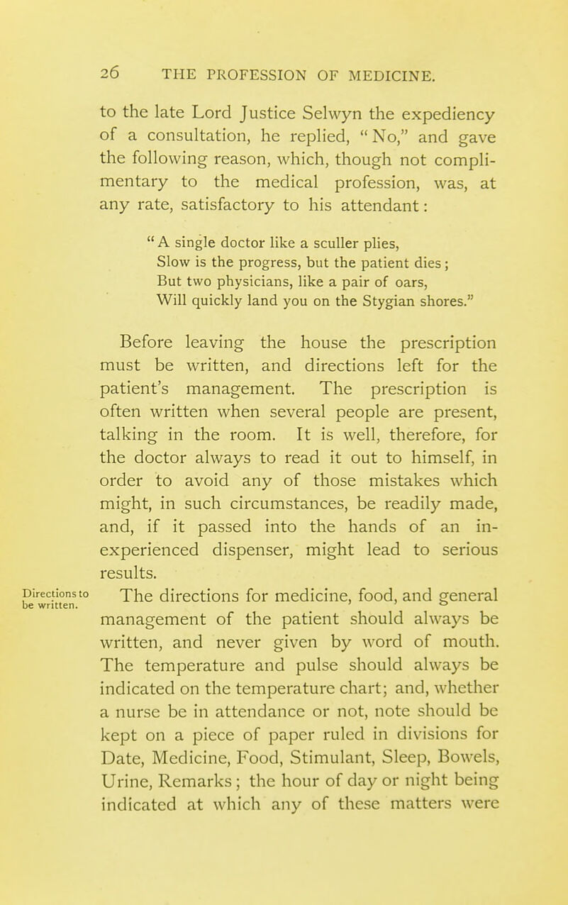 to the late Lord Justice Selwyn the expediency of a consultation, he replied, No, and gave the following reason, which, though not compli- mentary to the medical profession, was, at any rate, satisfactory to his attendant:  A single doctor like a sculler plies, Slow is the progress, but the patient dies; But two physicians, like a pair of oars, Will quickly land you on the Stygian shores. Before leaving the house the prescription must be written, and directions left for the patient's management. The prescription is often written when several people are present, talking in the room. It is well, therefore, for the doctor always to read it out to himself, in order to avoid any of those mistakes which might, in such circumstances, be readily made, and, if it passed into the hands of an in- experienced dispenser, might lead to serious results. rectionsto xhc dircctions for medicine, food, and general written. ' ' ° management of the patient should always be written, and never given by word of mouth. The temperature and pulse should always be indicated on the temperature chart; and, whether a nurse be in attendance or not, note should be kept on a piece of paper ruled in divisions for Date, Medicine, Food, Stimulant, Sleep, Bowels, Urine, Remarks; the hour of day or night being indicated at which any of these matters were