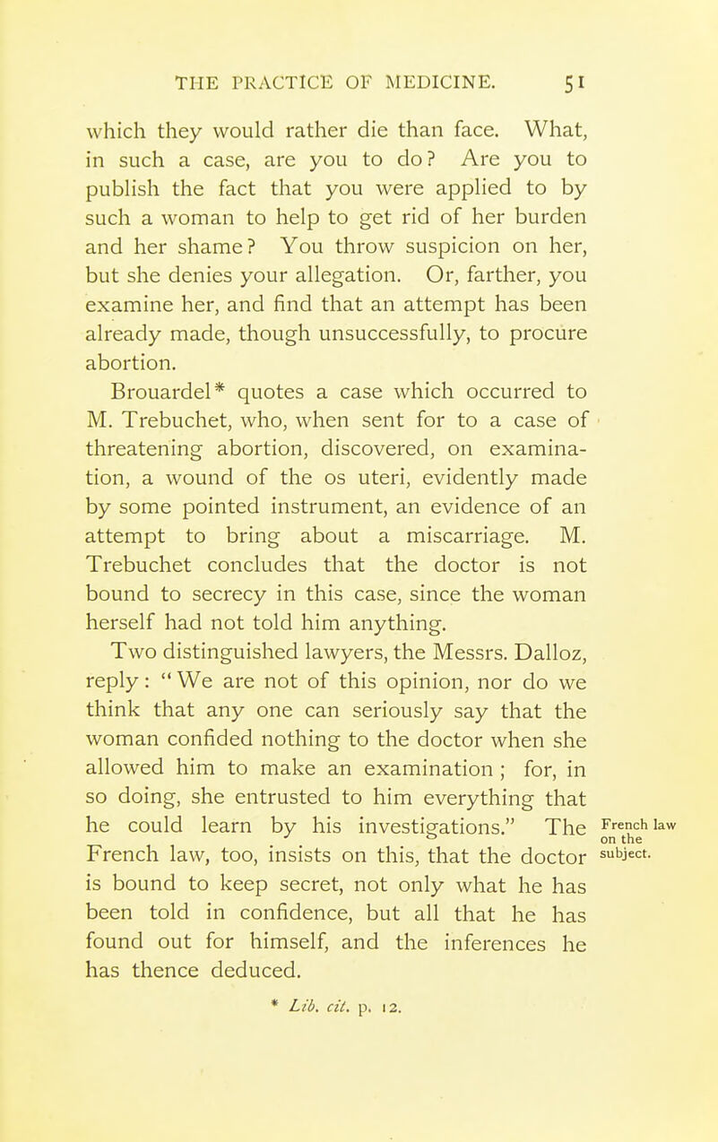 which they would rather die than face. What, in such a case, are you to do? Are you to publish the fact that you were applied to by such a woman to help to get rid of her burden and her shame? You throw suspicion on her, but she denies your allegation. Or, farther, you examine her, and find that an attempt has been already made, though unsuccessfully, to procure abortion. Brouardel* quotes a case which occurred to M. Trebuchet, who, when sent for to a case of threatening abortion, discovered, on examina- tion, a wound of the os uteri, evidently made by some pointed instrument, an evidence of an attempt to bring about a miscarriage. M. Trebuchet concludes that the doctor is not bound to secrecy in this case, since the woman herself had not told him anything. Two distinguished lawyers, the Messrs. Dalloz, reply:  We are not of this opinion, nor do we think that any one can seriously say that the woman confided nothing to the doctor when she allowed him to make an examination ; for, in so doing, she entrusted to him everything that he could learn by his investigations. The French kw French law, too, insists on this, that the doctor subject, is bound to keep secret, not only what he has been told in confidence, but all that he has found out for himself, and the inferences he has thence deduced. * Lid. cit, p. 12.