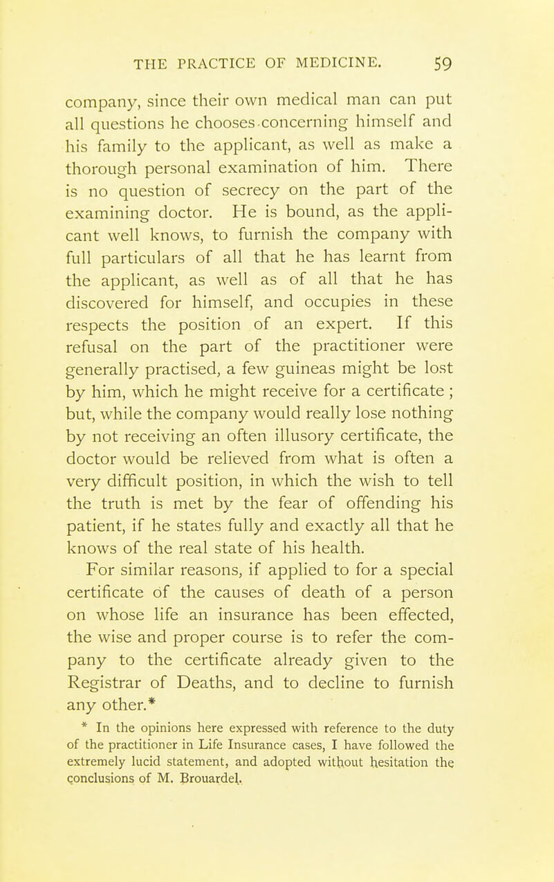 company, since their own medical man can put all questions he chooses concerning himself and his family to the applicant, as well as make a thorough personal examination of him. There is no question of secrecy on the part of the examining doctor. He is bound, as the appli- cant well knows, to furnish the company with full particulars of all that he has learnt from the applicant, as well as of all that he has discovered for himself, and occupies in these respects the position of an expert. If this refusal on the part of the practitioner were generally practised, a few guineas might be lost by him, which he might receive for a certificate ; but, while the company would really lose nothing by not receiving an often illusory certificate, the doctor would be relieved from what is often a very difficult position, in which the wish to tell the truth is met by the fear of offending his patient, if he states fully and exactly all that he knows of the real state of his health. For similar reasons, if applied to for a special certificate of the causes of death of a person on whose life an insurance has been effected, the wise and proper course is to refer the com- pany to the certificate already given to the Registrar of Deaths, and to decline to furnish any other.* * In the opinions here expressed with reference to the duty of the practitioner in Life Insurance cases, I have followed the extremely lucid statement, and adopted without hesitation the qonclusions of M. Jrouardel.