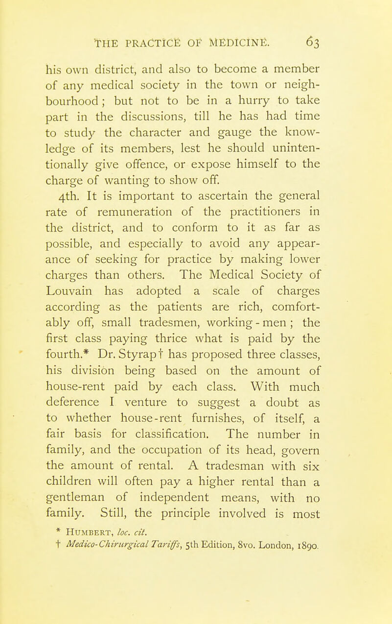 his own district, and also to become a member of any medical society in the town or neigh- bourhood ; but not to be in a hurry to take part in the discussions, till he has had time to study the character and gauge the know- ledge of its members, lest he should uninten- tionally give offence, or expose himself to the charge of wanting to show off. 4th. It is important to ascertain the general rate of remuneration of the practitioners in the district, and to conform to it as far as possible, and especially to avoid any appear- ance of seeking for practice by making lower charges than others. The Medical Society of Louvain has adopted a scale of charges according as the patients are rich, comfort- ably off, small tradesmen, working - men ; the first class paying thrice what is paid by the fourth.* Dr. Styrapt has proposed three classes, his division being based on the amount of house-rent paid by each class. With much deference I venture to suggest a doubt as to whether house-rent furnishes, of itself, a fair basis for classification. The number in family, and the occupation of its head, govern the amount of rental. A tradesman with six children will often pay a higher rental than a gentleman of independent means, with no family. Still, the principle involved is most * Humbert, loc. cU. t Medico-Chirurgical Tariff's, 5th Edition, 8vo. London, 1890.