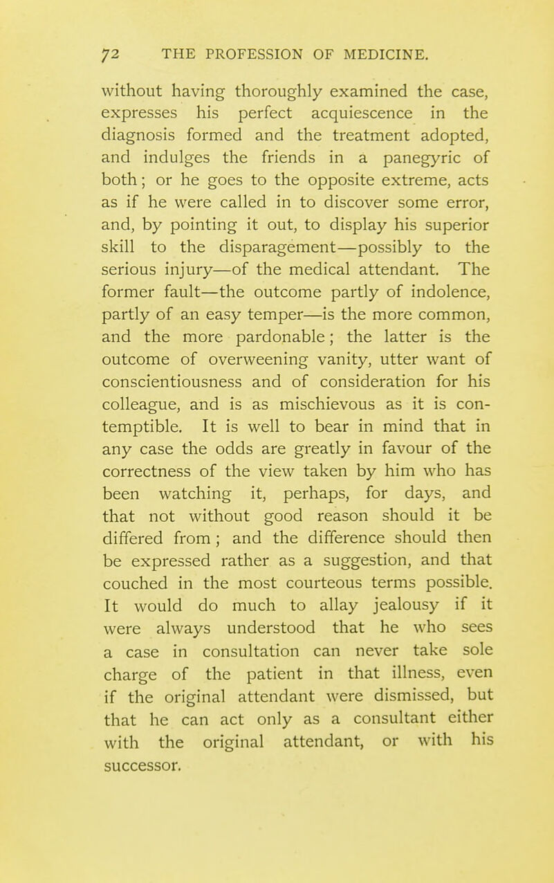 without having thoroughly examined the case, expresses his perfect acquiescence in the diagnosis formed and the treatment adopted, and indulges the friends in a panegyric of both; or he goes to the opposite extreme, acts as if he were called in to discover some error, and, by pointing it out, to display his superior skill to the disparagement—possibly to the serious injury—of the medical attendant. The former fault—the outcome partly of indolence, partly of an easy temper—is the more common, and the more pardonable; the latter is the outcome of overweening vanity, utter want of conscientiousness and of consideration for his colleague, and is as mischievous as it is con- temptible. It is well to bear in mind that in any case the odds are greatly in favour of the correctness of the view taken by him who has been watching it, perhaps, for days, and that not without good reason should it be differed from; and the difference should then be expressed rather as a suggestion, and that couched in the most courteous terms possible. It would do much to allay jealousy if it were always understood that he who sees a case in consultation can never take sole charge of the patient in that illness, even if the original attendant were dismissed, but that he can act only as a consultant either with the original attendant, or with his successor.