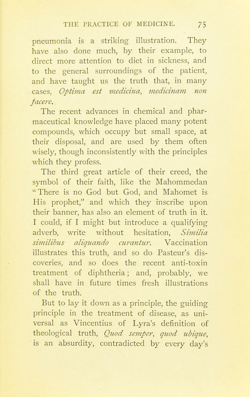 pneumonia is a striking illustration. They have also done much, by their example, to direct more attention to diet in sickness, and to the general surroundings of the patient, and have taught us the truth that, in many cases, Optima est medicina, medicinam non Jacere. The recent advances in chemical and phar- maceutical knowledge have placed many potent compounds, which occupy but small space, at their disposal, and are used by them often wisely, though inconsistently with the principles which they profess. The third great article of their creed, the symbol of their faith, like the Mahommedan  There is no God but God, and Mahomet is His prophet, and which they inscribe upon their banner, has also an element of truth in it. I could, if I might but introduce a qualifying adverb, write without hesitation, Similia siinilibus aliquando curantur. Vaccination illustrates this truth, and so do Pasteur's dis- coveries, and so does the recent anti-toxin treatment of diphtheria; and, probably, we shall have in future times fresh illustrations of the truth. But to lay it down as a principle, the guiding principle in the treatment of disease, as uni- versal as Vincentius of Lyra's definition of theological truth, Quod semper, quod ubique, is an absurdity, contradicted by every day's