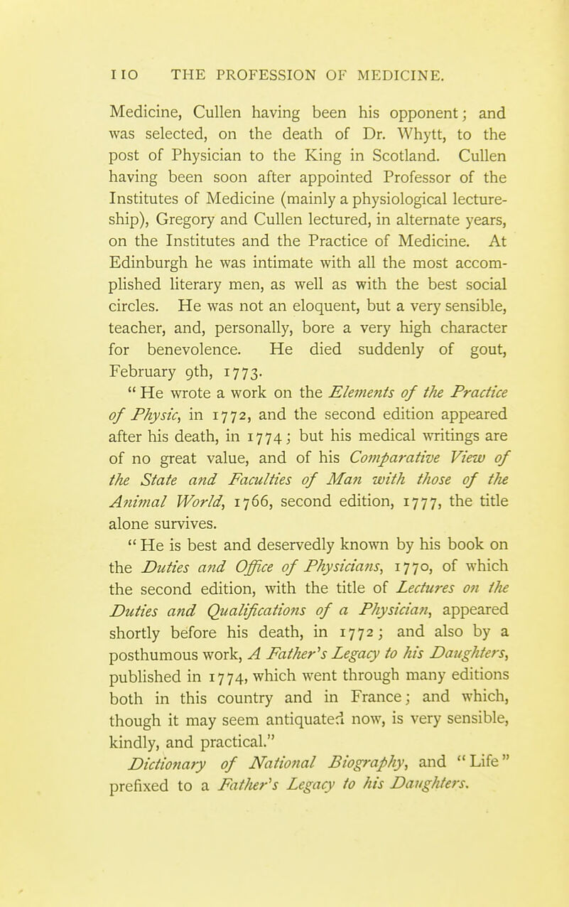 Medicine, Cullen having been his opponent; and was selected, on the death of Dr. Whytt, to the post of Physician to the King in Scotland. Cullen having been soon after appointed Professor of the Institutes of Medicine (mainly a physiological lecture- ship), Gregory and Cullen lectured, in alternate years, on the Institutes and the Practice of Medicine, At Edinburgh he was intimate with all the most accom- plished literary men, as well as with the best social circles. He was not an eloquent, but a very sensible, teacher, and, personally, bore a very high character for benevolence. He died suddenly of gout, February 9th, 1773.  He wrote a work on the Elements of the Practice of Physic, in 1772, and the second edition appeared after his death, in 1774; but his medical writings are of no great value, and of his Comparative View of the State and Faculties of Man with those of the Ani??ial World, 1766, second edition, 1777, the title alone survives.  He is best and deservedly known by his book on the Duties and Office of Physicians, 1770, of which the second edition, with the title of Lectures on tJie Duties and Qualifications of a Physician, appeared shortly before his death, in 1772; and also by a posthumous work, A Father''s Legacy to his Daughters, published in 1774, which went through many editions both in this country and in France; and which, though it may seem antiquated now, is very sensible, kindly, and practical. Dictionary of National Biography, and Life prefixed to a Fatlier's Legacy to his Daughters.