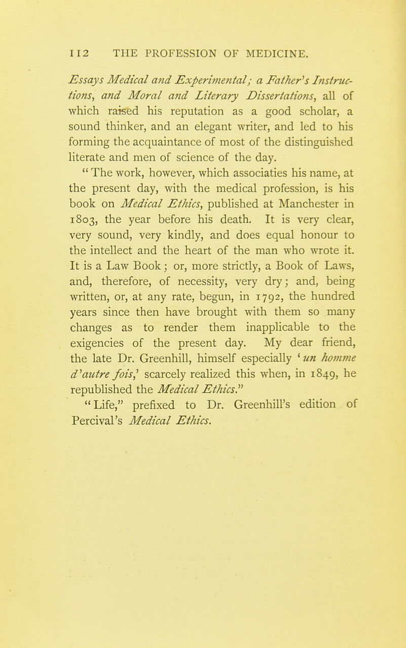 Assays Medical and Experitnental; a Father''s Instruc- tions^ and Moral and Literary Dissertations, all of which raised his reputation as a good scholar, a sound thinker, and an elegant writer, and led to his forming the acquaintance of most of the distinguished literate and men of science of the day.  The work, however, which associaties his name, at the present day, with the medical profession, is his book on Medical Ethics, published at Manchester in 1803, the year before his death. It is very clear, very sound, very kindly, and does equal honour to the intellect and the heart of the man who wrote it. It is a Law Book; or, more strictly, a Book of Laws, and, therefore, of necessity, very dry; and, being written, or, at any rate, begun, in 1792, the hundred years since then have brought with them so many changes as to render them inapplicable to the exigencies of the present day. My dear friend, the late Dr. Greenhill, himself especially ' un Jwmme d''autre fois^ scarcely realized this when, in 1849, he republished the Medical Ethics Life, prefixed to Dr. Greenhill's edition of Percival's Medical Ethics.