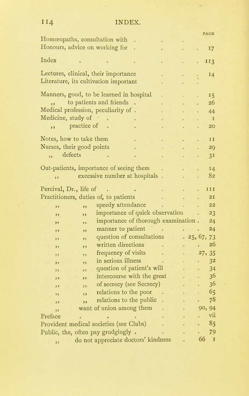 PAGE Homoeopaths, consultation with . Honours, advice on working for . . . . 17 Index . . . . . . 113 Lectures, clinical, their importance . . -14 Literature, its cultivation important Manners, good, to be learned in hospital . . -15 to patients and friends . . . . 26 Medical profession, peculiarity of . . . . 44 Medicine, study of . . . . . i ,, practice of . . . . . 20 Notes, how to take them . . ..11 Nurses, their good points . . . . 29 ,, defects . . . . . 31 Out-patients, importance of seeing them . . -14 ,, excessive number at hospitals . . . 82 Percival, Dr., life of . . . . . in Practitioners, duties of, to patients . . .21 ,, ,, speedy attendance . . . 22 importance of quick observation . 23 ,, importance of thorough examination . 24 ,, „ manner to patient . . . 24 ,, ,, question of consultations . 25, 67, 73 ,, ,, written directions . . . 26 ,, ,, frequency of visits . . 27,35 ,, ,, in serious illness . . . 32 ,, ,, question of patient's will . . 34 ,, ,, intercourse with the great . . 36 ,, ,, of secrecy (see Secrecy) . . 36 ,, ,, relations to the poor . . . 65 relations to the public . . . 78 ,, want of union among them . . 90, 94 Preface . . . . . . vii Provident medical societies (see Clubs) . . . 85 Public, the, often pay grudgingly . . • • 79 ,, do not appreciate doctors' kindness . 66 i