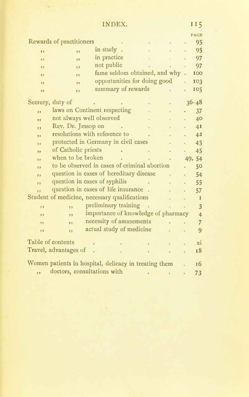 PAGE Rewards of practitioners . . • • 95 „ in study . . • • 95 ,, in practice •97 ,, ,, not public . • • 97 ,, fame seldom obtained, and why . 100 „ ,, opportunities for doing good . 103 „ ,, summary of rewards . .105 Secrecy, duty of . . . . 36-48 laws on Continent respecting . • • 37 not always well observed . . . 40 Rev. Dr. Jessop on . . . . 41 resolutions with reference to . . . 42 ,, protected in Germany in civil cases . . 45 „ of Catholic priests . . . . 45 ,, when to be broken . . . 49, 54 to be observed in cases of criminal abortion . 50 ,, question in cases of hereditary disease . . 54 ,, question in cases of syphilis . • • 55 ,, question in cases of life insurance . • • 57 Student of medicine, necessary qualifications . . i ,, preliminary training . • • 3 importance of knowledge of pharmacy 4 necessity of amusements . . 7 actual study of medicine . . 9 Table of contents . . . . . xi Travel, advantages of . . . . . 18 Women patients in hospital, delicacy in treating them . 16 doctors, consultations with . • • 73