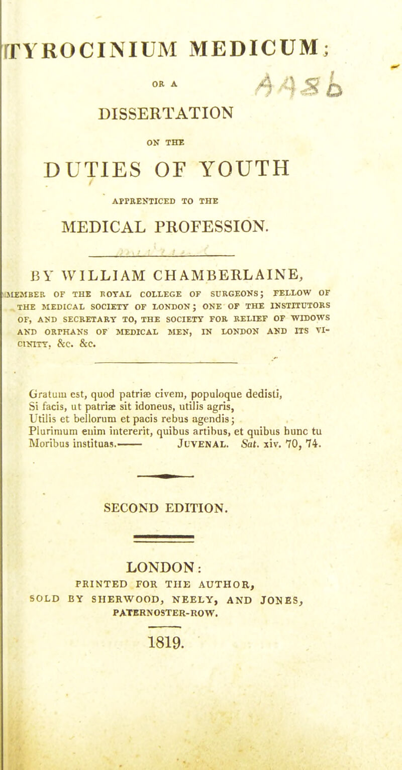 rrYROCINIUM MEDICUM; OR A O 1 ^ o DISSERTATION ON THE DUTIES OF YOUTH APPEENTICED TO THE MEDICAL PROFESSION. BY WILLIAM CHAMBERLAINE, ^.MEMBER OF THE ROTAL COLLEGE OF SURGEONS; FELLOW OF THE MEDICAL SOCIETT OF LONDON; ONE OF THE INSTITUTORS OF, AND SECRETARY TO, THE SOCIETT FOR RELIEF OF 'WrDOWS AND ORPHANS OF MEDICAL MEN, IN LONDON AND ITS VI- CINITT. &C. &C. Gratuin est, quod patriae civem, populoque dedisli, Si facis, ut patrise sit idoneus, utDis agris, Utilis et bellorum et pacis rebus agendis; Plurimum enim intererit, quibus artibus, et quibus hunc tu Moribus instituas. Juvenal. Sat. xiv, 70, 74. SECOND EDITION. LONDON: PRINTED FOR THE AUTHOR, SOLD BY SHERWOOD, NEELY, AND JONESj PATERNOSTER-ROW. 1819.