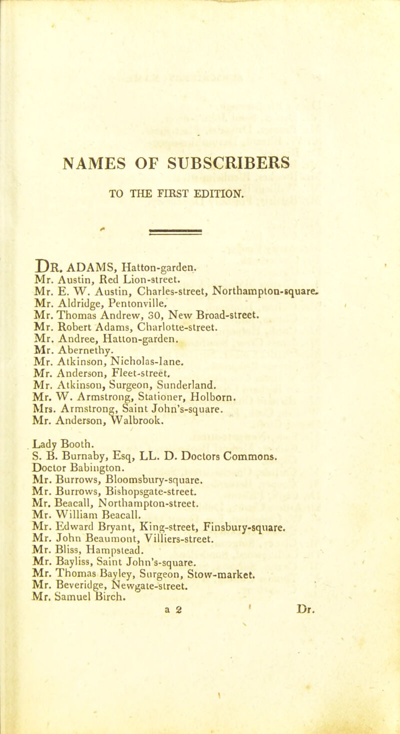 NAMES OF SUBSCRIBERS TO THE FIEST EDITION. Dr. ADAMS, Hatton-garden. Mr. Austin, Red Lion-3treet. Mr. E. W. Austin, Charles-street, Northampton-square. Mr. Aldridge, Pentonville, Mr. Thomas Andrew, 30, New Broad-street. Mr. Robert Adams, Charlotte-street. Mr. Andree, Hatton-garden. Mr. Abernethy. Mr. Atkinson, Nicholas-lane. Mr. Anderson, Fleet-street, Mr. Atkinson, Surgeon, Sunderland, Mr. W. Armstrong, Stationer, Holborn. Mrs. Armstrong, Saint John's-square. Mr. Anderson, Walbrook. Lady Booth. S. B, Burnaby, Esq, LL. D. Doctors Commons. Doctor Babington, Mr. Burrows, Bloomsbury-square. Mr. Burrows, Bishopsgate-street. Mr. Beacall, Northampton-street. Mr. William Beacall. Mr. Edward Bryant, King-street, Finsbury-square. Mr. John Beaumont, Villiers-street. Mr. Bliss, Hampstead. Mr. Bayliss, Saint John's-square. Mr. Thomas Bayley, Surgeon, Stow-market. Mr, Beveridge, Newgate-slreet. Mr. Samuel Birch. a 2 • Dr.