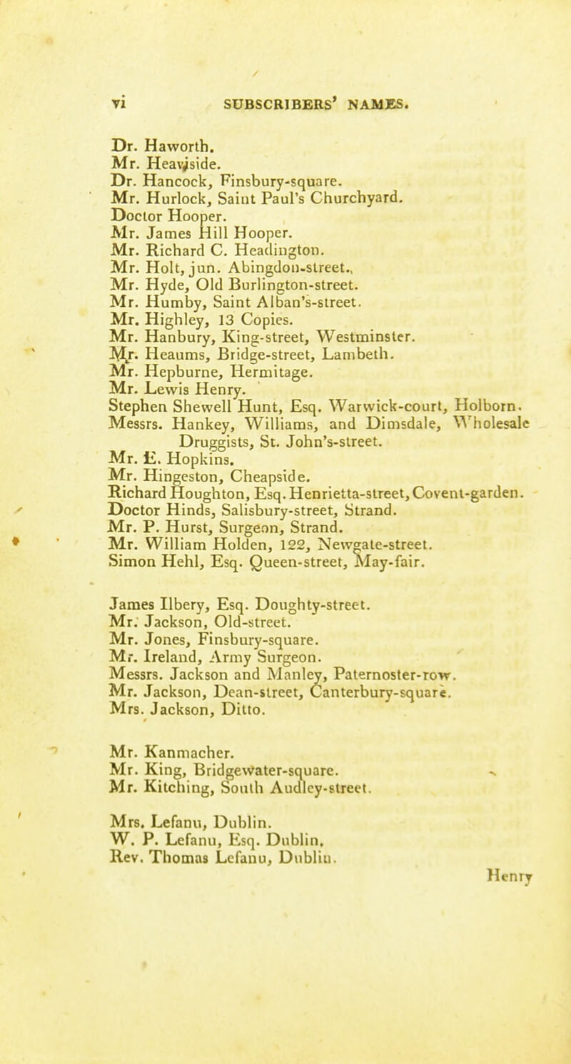 Dr. Haworth. Mr. Heav^side. Dr. Hancock, Finsbury-square. Mr. Hurlock, Saint Paul's Churchyard. Doctor Hooper. Mr. James Hill Hooper. Mr. Richard C. Headington. Mr. Holt, jun. Abingdon-street., Mr. Hyde, Old Burlington-street. Mr. Humby, Saint Alban's-street. Mr. Highley, 13 Copies. Mr. Hanbury, King-street, Westminster. M/- Heaums, Bridge-street, Lambeth. Mr. Hepburne, Hermitage. Mr. Lewis Henry. Stephen Shewell Hunt, Esq. Warwick-court, Holborn. Messrs. Hankey, Williams, and Dimsdale, \^'holesalc Druggists, St. John's-slreet. Mr. li. Hopkins. Mr. Hingeston, Cheapside, Richard Houghton, Esq. Henrietta-street, Coveni-garden. Doctor Hinds, Salisbury-street, Strand. Mr. P. Hurst, Surgeon, Strand. Mr. William Holden, 122, NewMte-street. Simon Hehl, Esq. Queen-street, May-fair. James Ilbery, Esq. Doughty-street. Mr. Jackson, Old-street. Mr. Jones, Finsbury-square. Mr. Ireland, Army Surgeon. Messrs. Jackson and Manley, Paternoster-row. Mr. Jackson, Dean-street, Canterbury-square. Mrs. Jackson, Ditto. Mr. Kanmacher. Mr. King, Bridgewater-square. Mr. Kitching, South Audlcy-street. Mrs. Lefanu, Dublin. W. P. Lefanu, Esq. Dublin. Rev. Thomas Lefanu, Dublin.