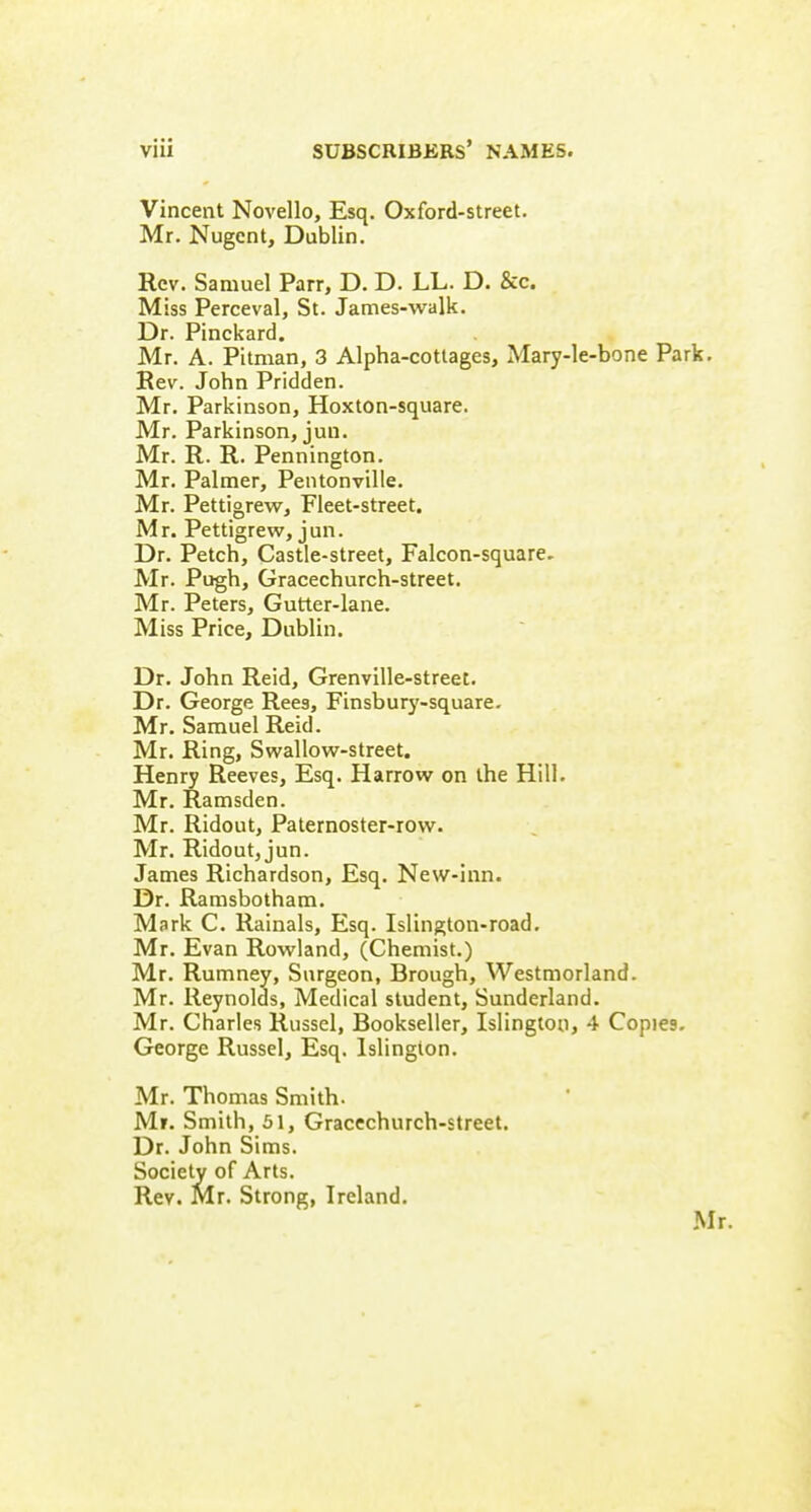 Vincent Novello, Esq. Oxford-street. Mr. Nugent, Dublin. Rev. Samuel Parr, D. D. LL. D. &c. Miss Perceval, St. James-walk. Dr. Pinckard. Mr. A. Pitman, 3 Alpha-cottages, Mary-le-bone Park. Rev. John Pridden. Mr. Parkinson, Hoxton-square. Mr. Parkinson, jun. Mr. R. R. Pennington. Mr. Palmer, Pentonville. Mr. Pettigrew, Fleet-street. Mr. Pettigrew, jun. Dr. Patch, Castle-street, Falcon-square, Mr. Pugh, Gracechurch-street. Mr. Peters, Gutter-lane. Miss Price, Dublin. Dr. John Reid, Grenville-street. Dr. George Rees, Finsbury-square. Mr. Samuel Reid. Mr. Ring, Swallow-street. Henry Reeves, Esq. Harrow on the Hill. Mr. Ramsden. Mr. Ridout, Paternoster-row. Mr. Ridout, jun. James Richardson, Esq. New-inn. Dr. Ramsbotham. Mark C, Rainals, Esq. Isling;ton-road. Mr. Evan Rowland, (Chemist.) Mr. Rumney, Surgeon, Brough, Westmorland. Mr. Reynolds, Medical student, Sunderland. Mr. Charles Russel, Bookseller, Islington, 4 Copies. George Russel, Esq. Islington. Mr. Thomas Smith. Mr. Smith, 51, Gracechurch-street. Dr. John Sims. Society of Arts. Rev. Mr. Strong, Ireland.