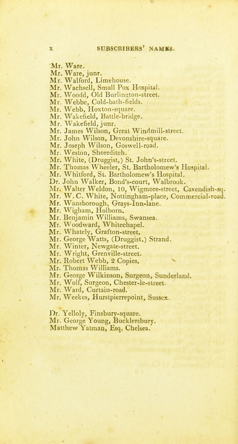 Mr. Ware. Mr. Ware, junr. Mr. Walford, Limehousc. Mr. Wachsell, Small Pox Hospital. Mr. Woodd, Old Burlington-street. Mr. Webbe, Cold-balh-fields. Mr. Webb, Hoxton-square. Mr. Wakefield, Battle-bridge. Mr. Wakefield, junr. Mr. James Wilson, Great Windmill-street. Mr. John Wilson, Devonshire-square. Mr. Joseph Wilson, Goswell-road. Mr. Weston, Shoreditch. Mr. White, (Druggist,) St. John's-street, Mr. Thomas Wheeler, St. Bartholomew's Hospital. Mr. Whitford, St. Bartholomew's Hospital. Dr. John Walker, Bond's-court, Walbrook. Mr. Walter Weldon, 10, Wigmore-street, Cavendish Mr. W.C. While, Nottingham-place, Commercial-r( Mr. Wansborough, Grays-Inn-lane. Mr. Wigham, Holborn. Mr. Benjamin Williams, Swansea. Mr. Woodward, Whitechapel. Mr. Whately, Grafton-street. Mr. George Watts, (Druggist.) Strand. Mr. Winter, Newgate-street. Mr. Wright, Grenville-street. Mr. Robert Webb, 2 Copies. Mr. Thomas Williams. Mr. George Wilkinson, Surgeon, Sunderland. Mr. Wolf, Surgeon, Chester-le-street. Mr. Ward, Curtaiu-road. Mr, Weekes, Hurstpierrepoint, Sussex. Dr. Yelloly, Finsbury-square. Mr. George Young, Bucklersbury. Matthew Yatman, Esq. Chelsea.