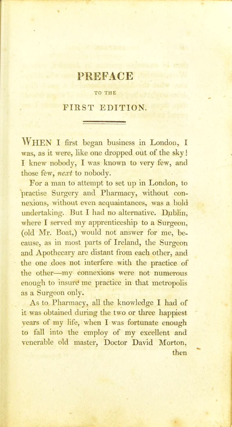 PREFACE TO THE FIRST EDITION. When I first began business in London, I was, as it were, like one dropped out of the sky! I knew nobody, I was known to very few, and those few, next to nobody. For a man to attempt to set up in London, to practise Surgery and Pharmacy, without con- nexions, without even acquaintances, was a bold undertaking. But I had no alternative. Djublin, Avhere I served my apprenticeship to a Surgeon, (old Mr. Boat,) would not answer for me, be- cause, as in most parts of Ireland, the Surgeon and Apothecary are distant from each other, and the one does not interfere with the practice of the other—my connexions were not numerous enough to insure me practice in that metropolis as a Surgeon only. As to Pharmacy, all the knowledge I had of it was obtained during the two or three happiest vears of my life, Avhen I was fortunate enough to fall into the employ of my excellent and venerable old master, Doctor David Morton, then